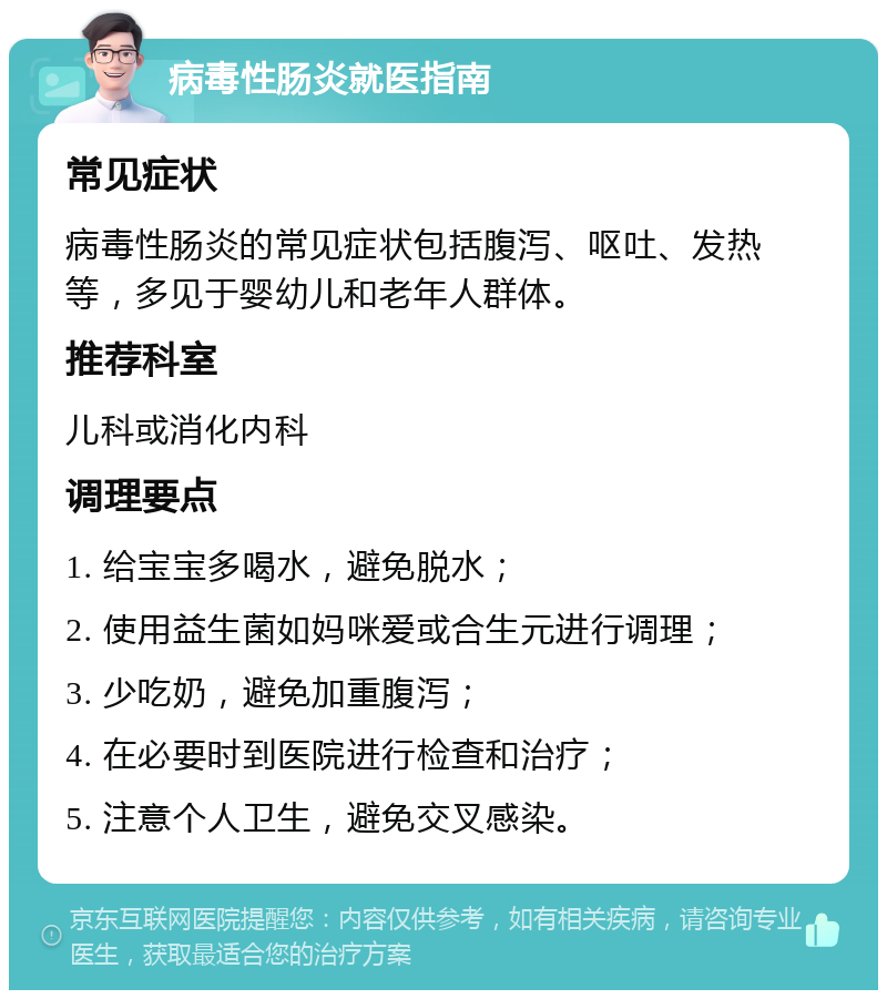 病毒性肠炎就医指南 常见症状 病毒性肠炎的常见症状包括腹泻、呕吐、发热等，多见于婴幼儿和老年人群体。 推荐科室 儿科或消化内科 调理要点 1. 给宝宝多喝水，避免脱水； 2. 使用益生菌如妈咪爱或合生元进行调理； 3. 少吃奶，避免加重腹泻； 4. 在必要时到医院进行检查和治疗； 5. 注意个人卫生，避免交叉感染。