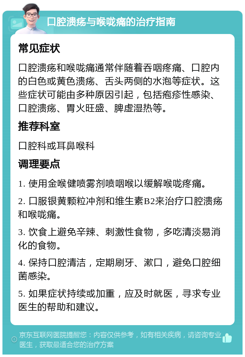 口腔溃疡与喉咙痛的治疗指南 常见症状 口腔溃疡和喉咙痛通常伴随着吞咽疼痛、口腔内的白色或黄色溃疡、舌头两侧的水泡等症状。这些症状可能由多种原因引起，包括疱疹性感染、口腔溃疡、胃火旺盛、脾虚湿热等。 推荐科室 口腔科或耳鼻喉科 调理要点 1. 使用金喉健喷雾剂喷咽喉以缓解喉咙疼痛。 2. 口服银黄颗粒冲剂和维生素B2来治疗口腔溃疡和喉咙痛。 3. 饮食上避免辛辣、刺激性食物，多吃清淡易消化的食物。 4. 保持口腔清洁，定期刷牙、漱口，避免口腔细菌感染。 5. 如果症状持续或加重，应及时就医，寻求专业医生的帮助和建议。