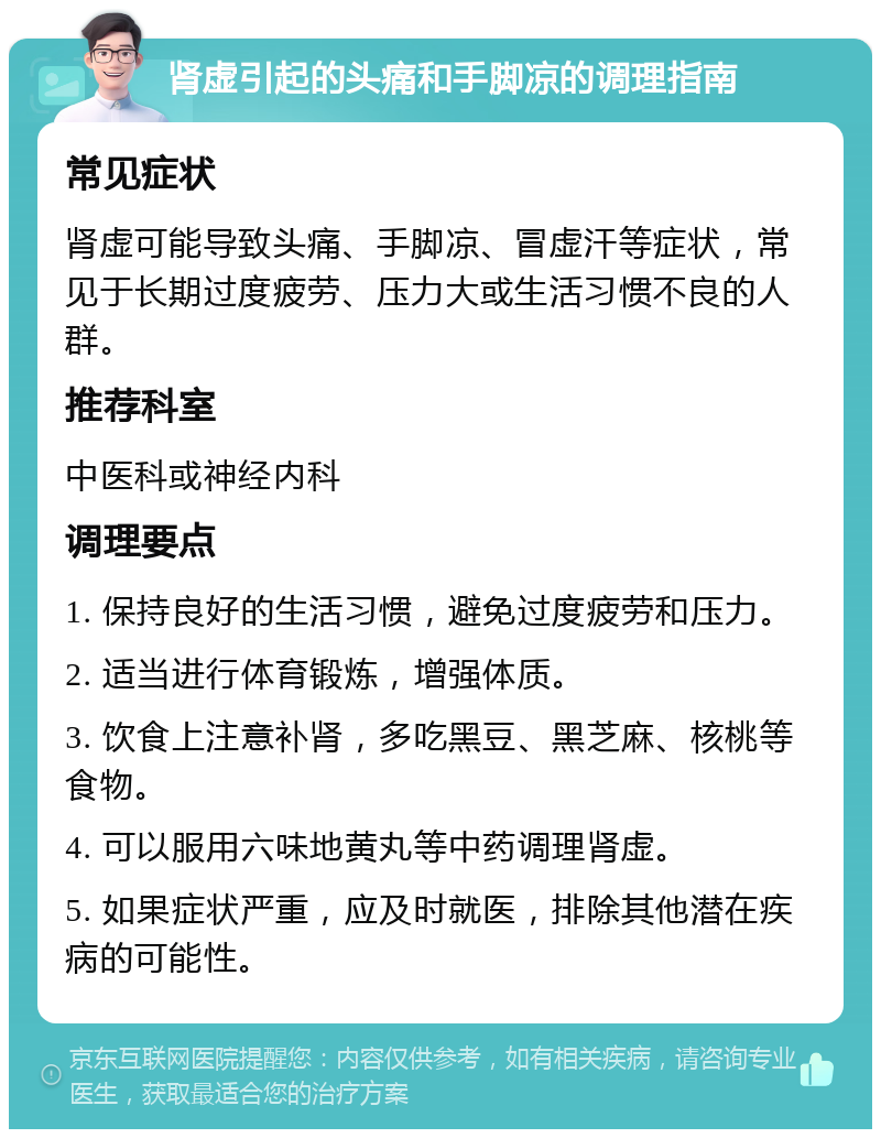 肾虚引起的头痛和手脚凉的调理指南 常见症状 肾虚可能导致头痛、手脚凉、冒虚汗等症状，常见于长期过度疲劳、压力大或生活习惯不良的人群。 推荐科室 中医科或神经内科 调理要点 1. 保持良好的生活习惯，避免过度疲劳和压力。 2. 适当进行体育锻炼，增强体质。 3. 饮食上注意补肾，多吃黑豆、黑芝麻、核桃等食物。 4. 可以服用六味地黄丸等中药调理肾虚。 5. 如果症状严重，应及时就医，排除其他潜在疾病的可能性。