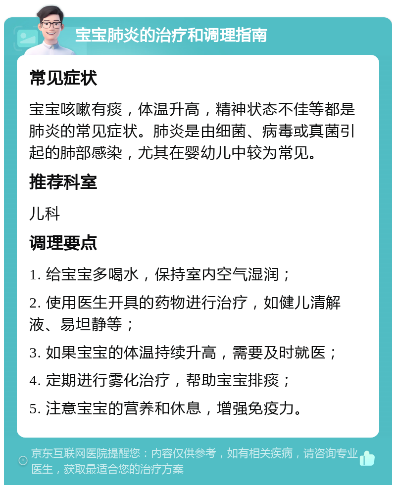 宝宝肺炎的治疗和调理指南 常见症状 宝宝咳嗽有痰，体温升高，精神状态不佳等都是肺炎的常见症状。肺炎是由细菌、病毒或真菌引起的肺部感染，尤其在婴幼儿中较为常见。 推荐科室 儿科 调理要点 1. 给宝宝多喝水，保持室内空气湿润； 2. 使用医生开具的药物进行治疗，如健儿清解液、易坦静等； 3. 如果宝宝的体温持续升高，需要及时就医； 4. 定期进行雾化治疗，帮助宝宝排痰； 5. 注意宝宝的营养和休息，增强免疫力。