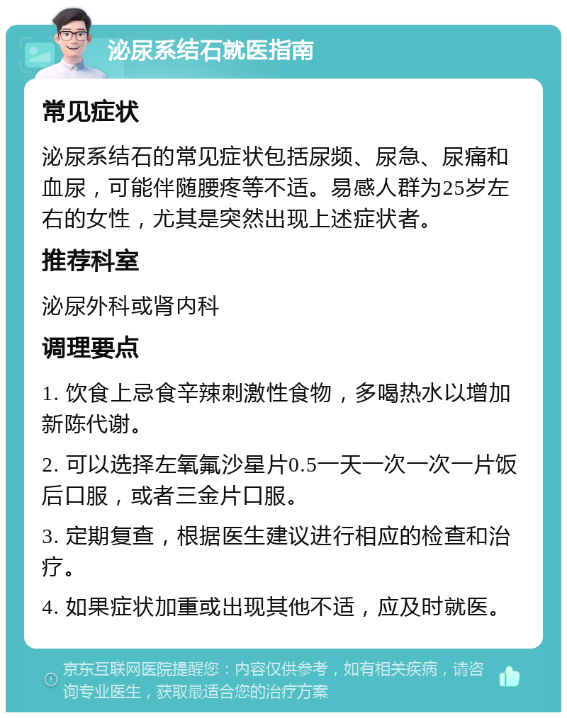 泌尿系结石就医指南 常见症状 泌尿系结石的常见症状包括尿频、尿急、尿痛和血尿，可能伴随腰疼等不适。易感人群为25岁左右的女性，尤其是突然出现上述症状者。 推荐科室 泌尿外科或肾内科 调理要点 1. 饮食上忌食辛辣刺激性食物，多喝热水以增加新陈代谢。 2. 可以选择左氧氟沙星片0.5一天一次一次一片饭后口服，或者三金片口服。 3. 定期复查，根据医生建议进行相应的检查和治疗。 4. 如果症状加重或出现其他不适，应及时就医。