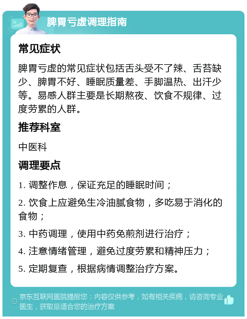 脾胃亏虚调理指南 常见症状 脾胃亏虚的常见症状包括舌头受不了辣、舌苔缺少、脾胃不好、睡眠质量差、手脚温热、出汗少等。易感人群主要是长期熬夜、饮食不规律、过度劳累的人群。 推荐科室 中医科 调理要点 1. 调整作息，保证充足的睡眠时间； 2. 饮食上应避免生冷油腻食物，多吃易于消化的食物； 3. 中药调理，使用中药免煎剂进行治疗； 4. 注意情绪管理，避免过度劳累和精神压力； 5. 定期复查，根据病情调整治疗方案。