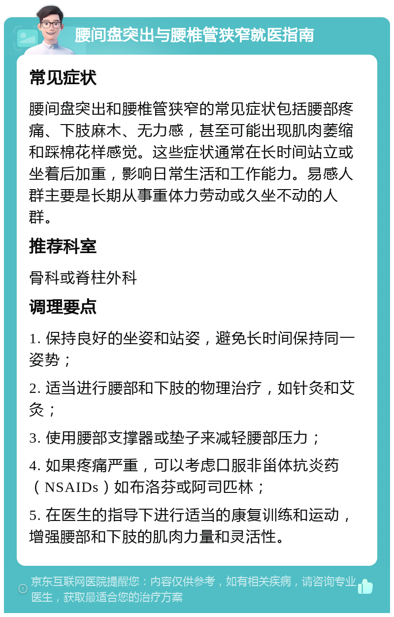 腰间盘突出与腰椎管狭窄就医指南 常见症状 腰间盘突出和腰椎管狭窄的常见症状包括腰部疼痛、下肢麻木、无力感，甚至可能出现肌肉萎缩和踩棉花样感觉。这些症状通常在长时间站立或坐着后加重，影响日常生活和工作能力。易感人群主要是长期从事重体力劳动或久坐不动的人群。 推荐科室 骨科或脊柱外科 调理要点 1. 保持良好的坐姿和站姿，避免长时间保持同一姿势； 2. 适当进行腰部和下肢的物理治疗，如针灸和艾灸； 3. 使用腰部支撑器或垫子来减轻腰部压力； 4. 如果疼痛严重，可以考虑口服非甾体抗炎药（NSAIDs）如布洛芬或阿司匹林； 5. 在医生的指导下进行适当的康复训练和运动，增强腰部和下肢的肌肉力量和灵活性。