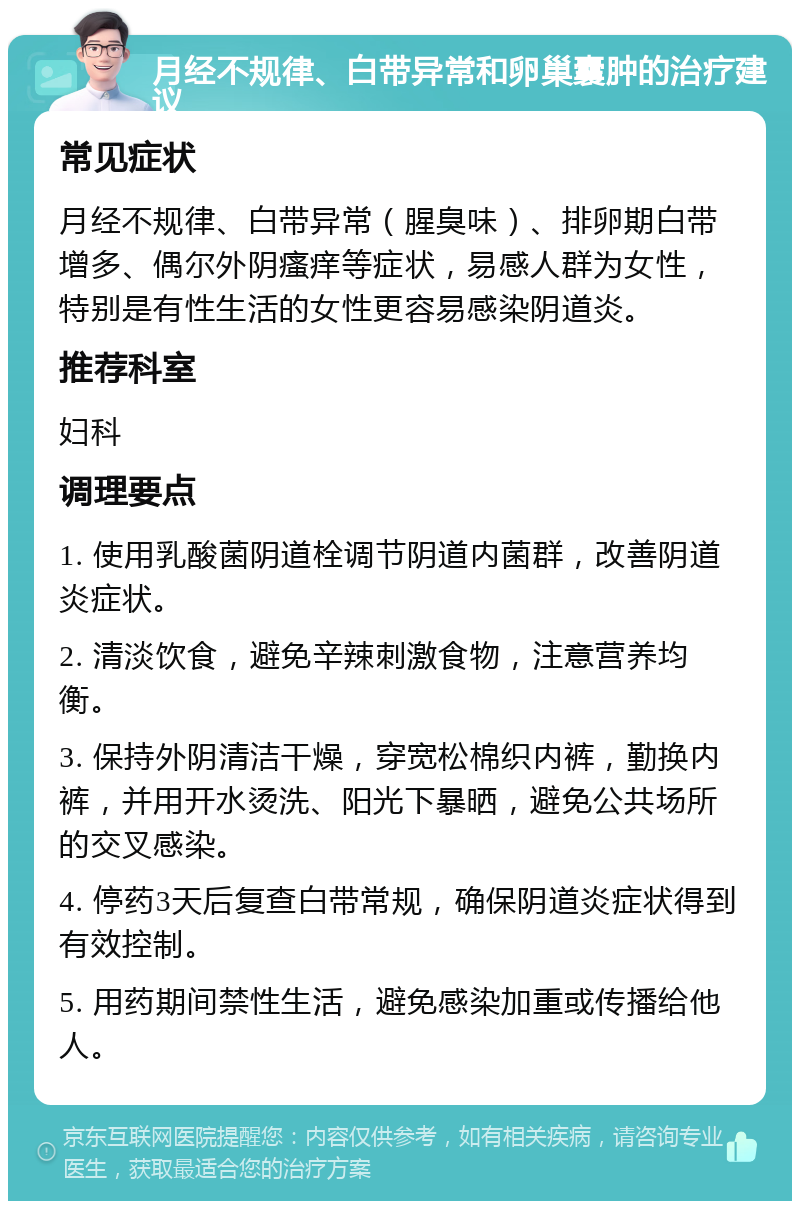 月经不规律、白带异常和卵巢囊肿的治疗建议 常见症状 月经不规律、白带异常（腥臭味）、排卵期白带增多、偶尔外阴瘙痒等症状，易感人群为女性，特别是有性生活的女性更容易感染阴道炎。 推荐科室 妇科 调理要点 1. 使用乳酸菌阴道栓调节阴道内菌群，改善阴道炎症状。 2. 清淡饮食，避免辛辣刺激食物，注意营养均衡。 3. 保持外阴清洁干燥，穿宽松棉织内裤，勤换内裤，并用开水烫洗、阳光下暴晒，避免公共场所的交叉感染。 4. 停药3天后复查白带常规，确保阴道炎症状得到有效控制。 5. 用药期间禁性生活，避免感染加重或传播给他人。