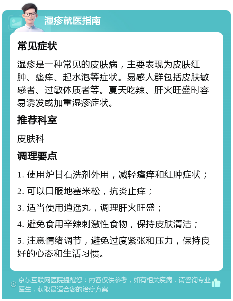 湿疹就医指南 常见症状 湿疹是一种常见的皮肤病，主要表现为皮肤红肿、瘙痒、起水泡等症状。易感人群包括皮肤敏感者、过敏体质者等。夏天吃辣、肝火旺盛时容易诱发或加重湿疹症状。 推荐科室 皮肤科 调理要点 1. 使用炉甘石洗剂外用，减轻瘙痒和红肿症状； 2. 可以口服地塞米松，抗炎止痒； 3. 适当使用逍遥丸，调理肝火旺盛； 4. 避免食用辛辣刺激性食物，保持皮肤清洁； 5. 注意情绪调节，避免过度紧张和压力，保持良好的心态和生活习惯。