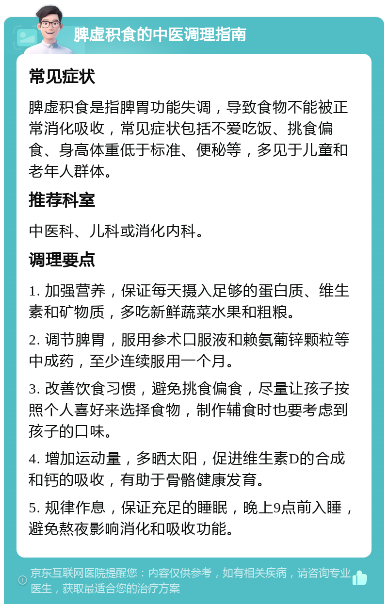 脾虚积食的中医调理指南 常见症状 脾虚积食是指脾胃功能失调，导致食物不能被正常消化吸收，常见症状包括不爱吃饭、挑食偏食、身高体重低于标准、便秘等，多见于儿童和老年人群体。 推荐科室 中医科、儿科或消化内科。 调理要点 1. 加强营养，保证每天摄入足够的蛋白质、维生素和矿物质，多吃新鲜蔬菜水果和粗粮。 2. 调节脾胃，服用参术口服液和赖氨葡锌颗粒等中成药，至少连续服用一个月。 3. 改善饮食习惯，避免挑食偏食，尽量让孩子按照个人喜好来选择食物，制作辅食时也要考虑到孩子的口味。 4. 增加运动量，多晒太阳，促进维生素D的合成和钙的吸收，有助于骨骼健康发育。 5. 规律作息，保证充足的睡眠，晚上9点前入睡，避免熬夜影响消化和吸收功能。