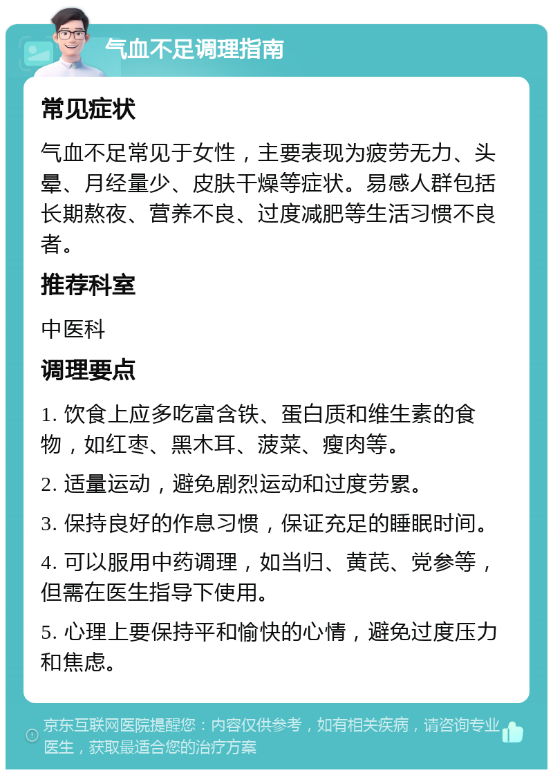 气血不足调理指南 常见症状 气血不足常见于女性，主要表现为疲劳无力、头晕、月经量少、皮肤干燥等症状。易感人群包括长期熬夜、营养不良、过度减肥等生活习惯不良者。 推荐科室 中医科 调理要点 1. 饮食上应多吃富含铁、蛋白质和维生素的食物，如红枣、黑木耳、菠菜、瘦肉等。 2. 适量运动，避免剧烈运动和过度劳累。 3. 保持良好的作息习惯，保证充足的睡眠时间。 4. 可以服用中药调理，如当归、黄芪、党参等，但需在医生指导下使用。 5. 心理上要保持平和愉快的心情，避免过度压力和焦虑。