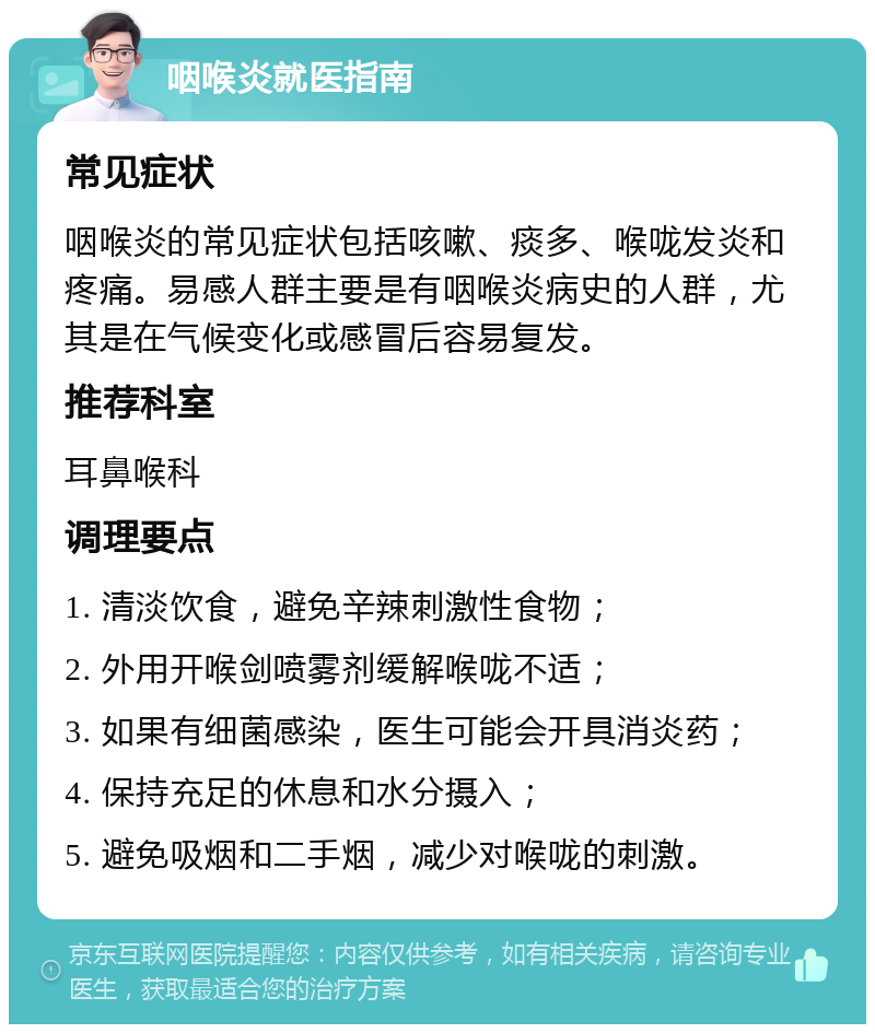 咽喉炎就医指南 常见症状 咽喉炎的常见症状包括咳嗽、痰多、喉咙发炎和疼痛。易感人群主要是有咽喉炎病史的人群，尤其是在气候变化或感冒后容易复发。 推荐科室 耳鼻喉科 调理要点 1. 清淡饮食，避免辛辣刺激性食物； 2. 外用开喉剑喷雾剂缓解喉咙不适； 3. 如果有细菌感染，医生可能会开具消炎药； 4. 保持充足的休息和水分摄入； 5. 避免吸烟和二手烟，减少对喉咙的刺激。