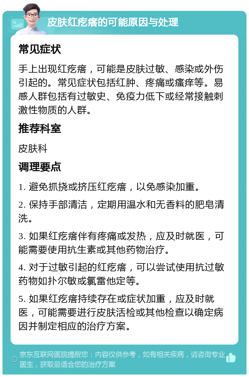 皮肤红疙瘩的可能原因与处理 常见症状 手上出现红疙瘩，可能是皮肤过敏、感染或外伤引起的。常见症状包括红肿、疼痛或瘙痒等。易感人群包括有过敏史、免疫力低下或经常接触刺激性物质的人群。 推荐科室 皮肤科 调理要点 1. 避免抓挠或挤压红疙瘩，以免感染加重。 2. 保持手部清洁，定期用温水和无香料的肥皂清洗。 3. 如果红疙瘩伴有疼痛或发热，应及时就医，可能需要使用抗生素或其他药物治疗。 4. 对于过敏引起的红疙瘩，可以尝试使用抗过敏药物如扑尔敏或氯雷他定等。 5. 如果红疙瘩持续存在或症状加重，应及时就医，可能需要进行皮肤活检或其他检查以确定病因并制定相应的治疗方案。