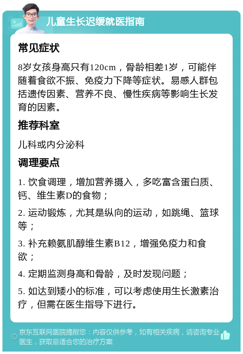 儿童生长迟缓就医指南 常见症状 8岁女孩身高只有120cm，骨龄相差1岁，可能伴随着食欲不振、免疫力下降等症状。易感人群包括遗传因素、营养不良、慢性疾病等影响生长发育的因素。 推荐科室 儿科或内分泌科 调理要点 1. 饮食调理，增加营养摄入，多吃富含蛋白质、钙、维生素D的食物； 2. 运动锻炼，尤其是纵向的运动，如跳绳、篮球等； 3. 补充赖氨肌醇维生素B12，增强免疫力和食欲； 4. 定期监测身高和骨龄，及时发现问题； 5. 如达到矮小的标准，可以考虑使用生长激素治疗，但需在医生指导下进行。