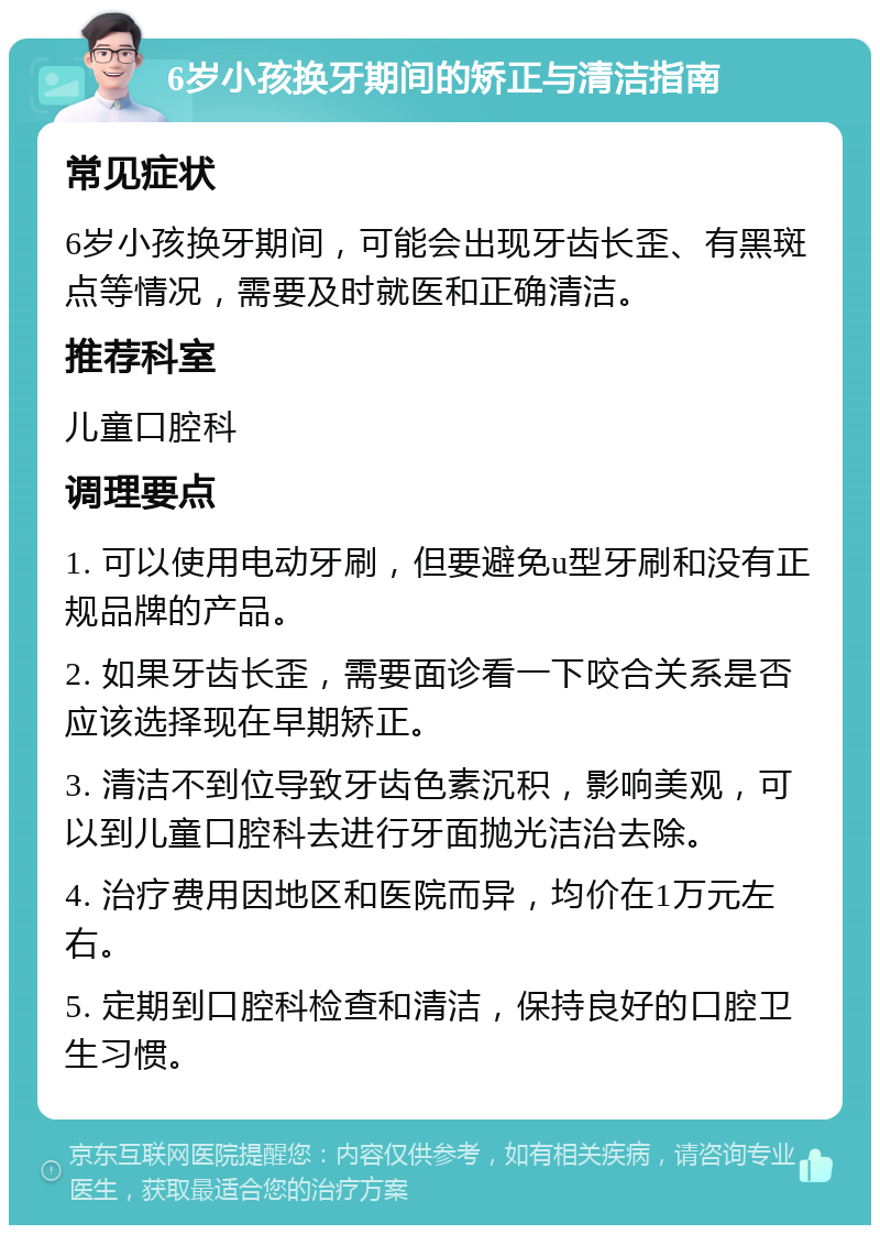 6岁小孩换牙期间的矫正与清洁指南 常见症状 6岁小孩换牙期间，可能会出现牙齿长歪、有黑斑点等情况，需要及时就医和正确清洁。 推荐科室 儿童口腔科 调理要点 1. 可以使用电动牙刷，但要避免u型牙刷和没有正规品牌的产品。 2. 如果牙齿长歪，需要面诊看一下咬合关系是否应该选择现在早期矫正。 3. 清洁不到位导致牙齿色素沉积，影响美观，可以到儿童口腔科去进行牙面抛光洁治去除。 4. 治疗费用因地区和医院而异，均价在1万元左右。 5. 定期到口腔科检查和清洁，保持良好的口腔卫生习惯。