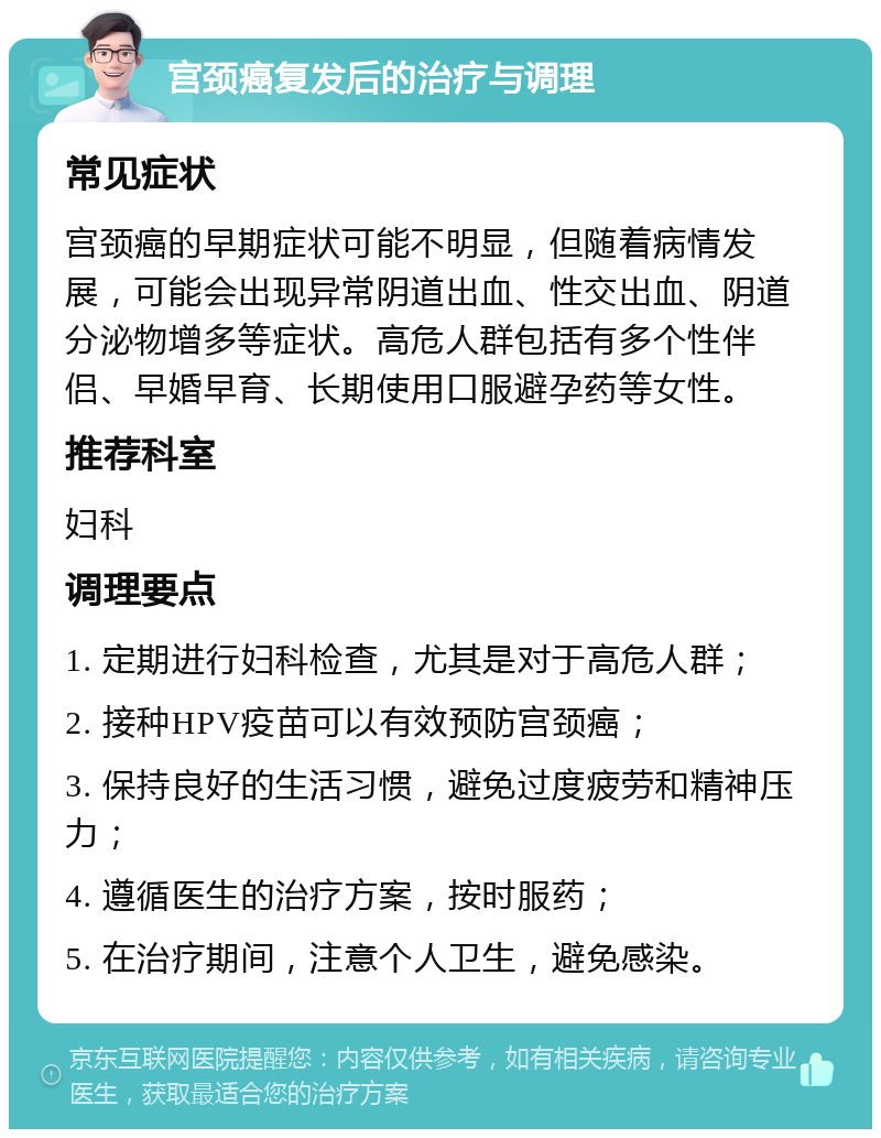 宫颈癌复发后的治疗与调理 常见症状 宫颈癌的早期症状可能不明显，但随着病情发展，可能会出现异常阴道出血、性交出血、阴道分泌物增多等症状。高危人群包括有多个性伴侣、早婚早育、长期使用口服避孕药等女性。 推荐科室 妇科 调理要点 1. 定期进行妇科检查，尤其是对于高危人群； 2. 接种HPV疫苗可以有效预防宫颈癌； 3. 保持良好的生活习惯，避免过度疲劳和精神压力； 4. 遵循医生的治疗方案，按时服药； 5. 在治疗期间，注意个人卫生，避免感染。