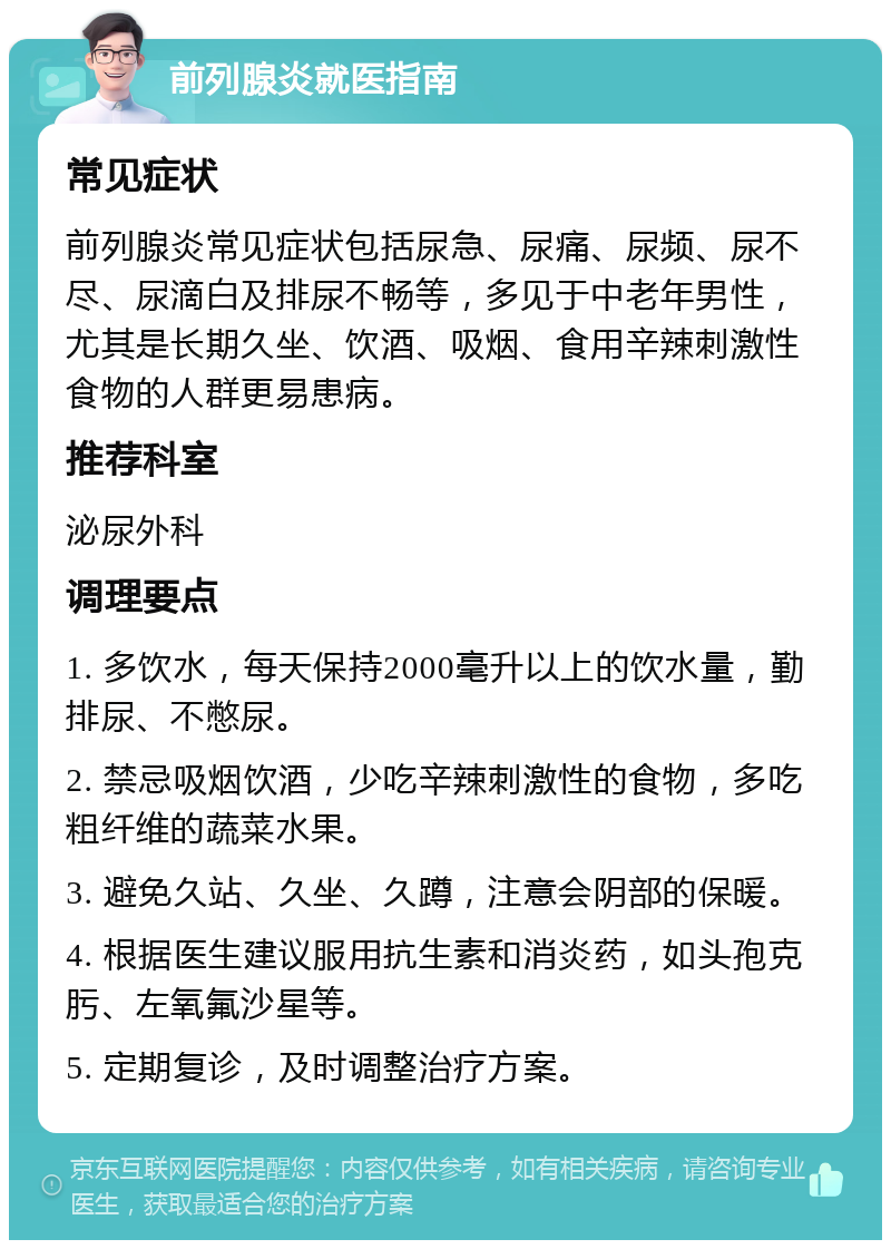 前列腺炎就医指南 常见症状 前列腺炎常见症状包括尿急、尿痛、尿频、尿不尽、尿滴白及排尿不畅等，多见于中老年男性，尤其是长期久坐、饮酒、吸烟、食用辛辣刺激性食物的人群更易患病。 推荐科室 泌尿外科 调理要点 1. 多饮水，每天保持2000毫升以上的饮水量，勤排尿、不憋尿。 2. 禁忌吸烟饮酒，少吃辛辣刺激性的食物，多吃粗纤维的蔬菜水果。 3. 避免久站、久坐、久蹲，注意会阴部的保暖。 4. 根据医生建议服用抗生素和消炎药，如头孢克肟、左氧氟沙星等。 5. 定期复诊，及时调整治疗方案。