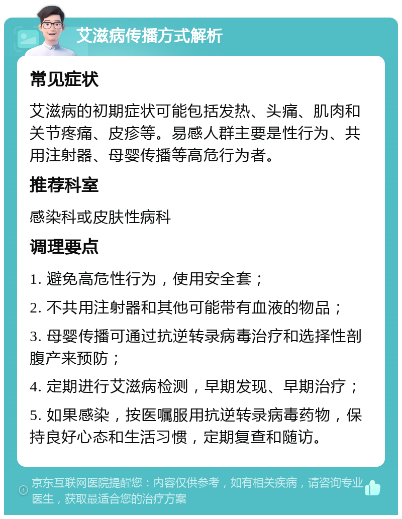 艾滋病传播方式解析 常见症状 艾滋病的初期症状可能包括发热、头痛、肌肉和关节疼痛、皮疹等。易感人群主要是性行为、共用注射器、母婴传播等高危行为者。 推荐科室 感染科或皮肤性病科 调理要点 1. 避免高危性行为，使用安全套； 2. 不共用注射器和其他可能带有血液的物品； 3. 母婴传播可通过抗逆转录病毒治疗和选择性剖腹产来预防； 4. 定期进行艾滋病检测，早期发现、早期治疗； 5. 如果感染，按医嘱服用抗逆转录病毒药物，保持良好心态和生活习惯，定期复查和随访。