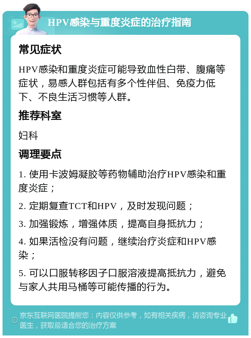 HPV感染与重度炎症的治疗指南 常见症状 HPV感染和重度炎症可能导致血性白带、腹痛等症状，易感人群包括有多个性伴侣、免疫力低下、不良生活习惯等人群。 推荐科室 妇科 调理要点 1. 使用卡波姆凝胶等药物辅助治疗HPV感染和重度炎症； 2. 定期复查TCT和HPV，及时发现问题； 3. 加强锻炼，增强体质，提高自身抵抗力； 4. 如果活检没有问题，继续治疗炎症和HPV感染； 5. 可以口服转移因子口服溶液提高抵抗力，避免与家人共用马桶等可能传播的行为。