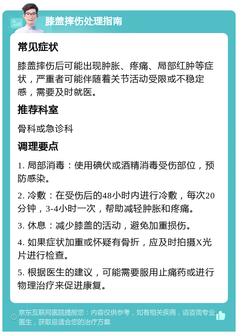 膝盖摔伤处理指南 常见症状 膝盖摔伤后可能出现肿胀、疼痛、局部红肿等症状，严重者可能伴随着关节活动受限或不稳定感，需要及时就医。 推荐科室 骨科或急诊科 调理要点 1. 局部消毒：使用碘伏或酒精消毒受伤部位，预防感染。 2. 冷敷：在受伤后的48小时内进行冷敷，每次20分钟，3-4小时一次，帮助减轻肿胀和疼痛。 3. 休息：减少膝盖的活动，避免加重损伤。 4. 如果症状加重或怀疑有骨折，应及时拍摄X光片进行检查。 5. 根据医生的建议，可能需要服用止痛药或进行物理治疗来促进康复。