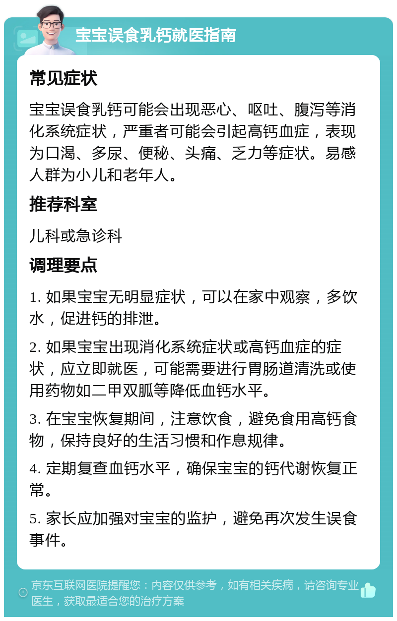 宝宝误食乳钙就医指南 常见症状 宝宝误食乳钙可能会出现恶心、呕吐、腹泻等消化系统症状，严重者可能会引起高钙血症，表现为口渴、多尿、便秘、头痛、乏力等症状。易感人群为小儿和老年人。 推荐科室 儿科或急诊科 调理要点 1. 如果宝宝无明显症状，可以在家中观察，多饮水，促进钙的排泄。 2. 如果宝宝出现消化系统症状或高钙血症的症状，应立即就医，可能需要进行胃肠道清洗或使用药物如二甲双胍等降低血钙水平。 3. 在宝宝恢复期间，注意饮食，避免食用高钙食物，保持良好的生活习惯和作息规律。 4. 定期复查血钙水平，确保宝宝的钙代谢恢复正常。 5. 家长应加强对宝宝的监护，避免再次发生误食事件。