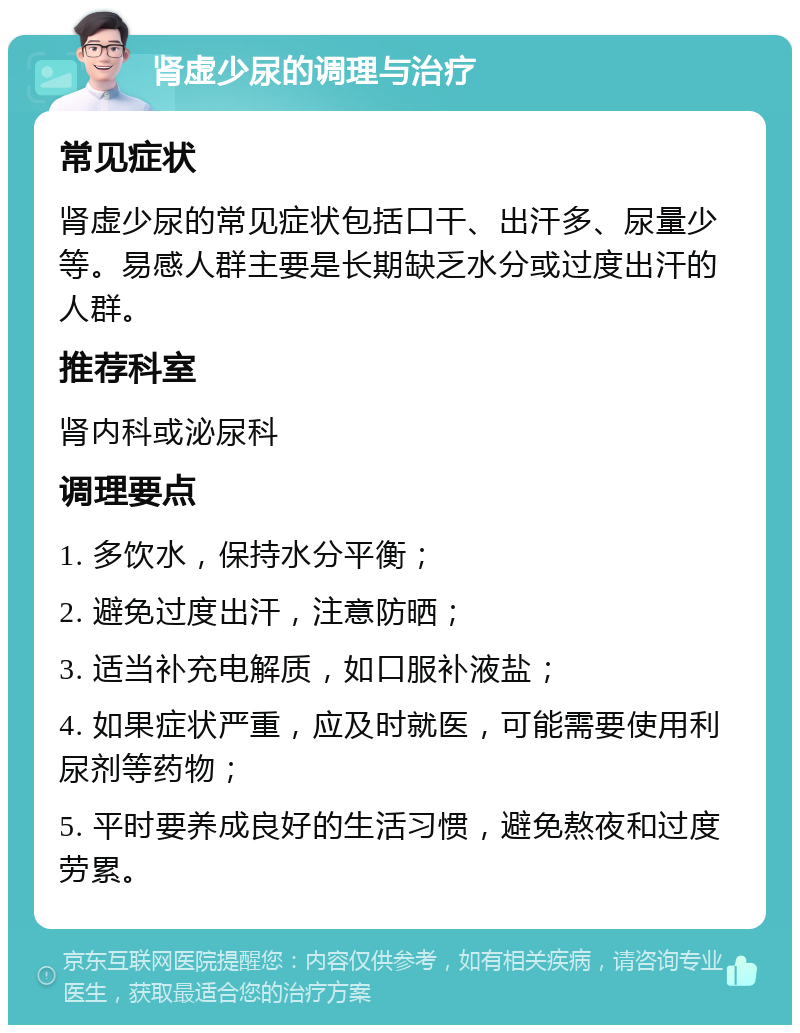 肾虚少尿的调理与治疗 常见症状 肾虚少尿的常见症状包括口干、出汗多、尿量少等。易感人群主要是长期缺乏水分或过度出汗的人群。 推荐科室 肾内科或泌尿科 调理要点 1. 多饮水，保持水分平衡； 2. 避免过度出汗，注意防晒； 3. 适当补充电解质，如口服补液盐； 4. 如果症状严重，应及时就医，可能需要使用利尿剂等药物； 5. 平时要养成良好的生活习惯，避免熬夜和过度劳累。