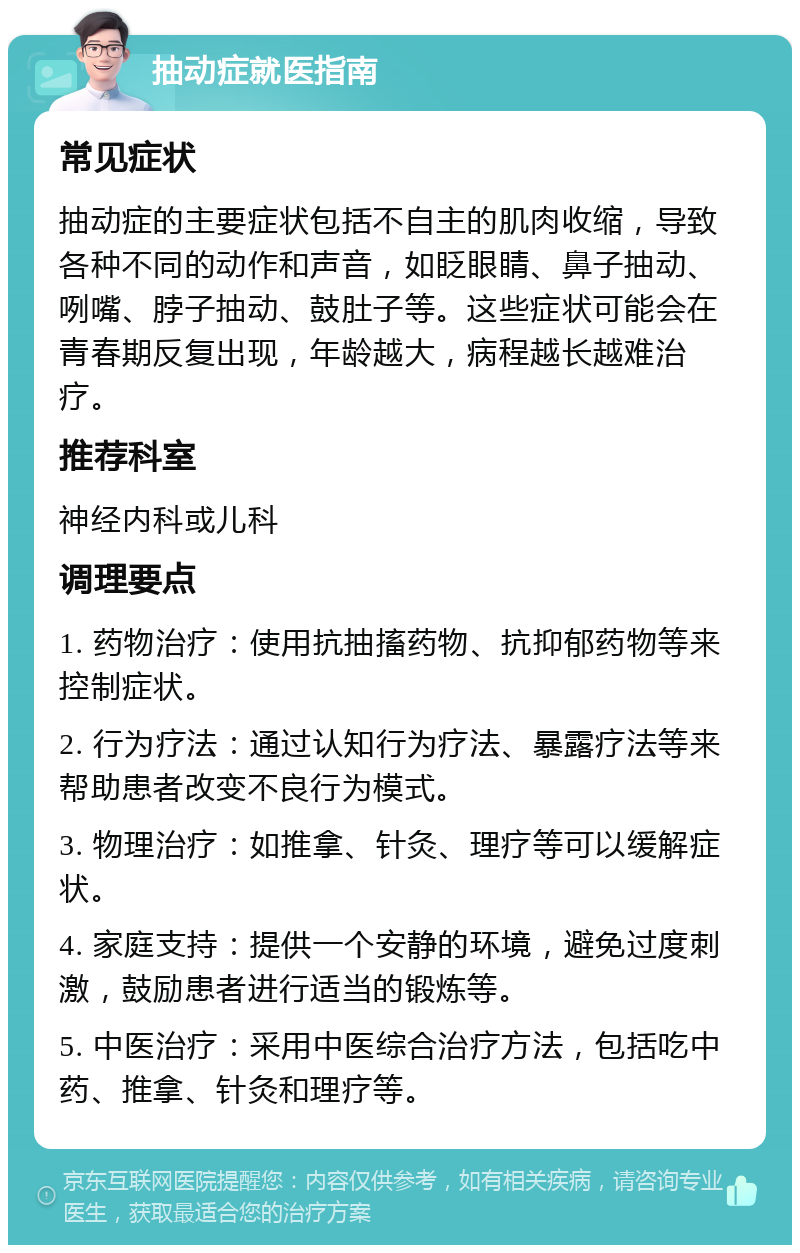 抽动症就医指南 常见症状 抽动症的主要症状包括不自主的肌肉收缩，导致各种不同的动作和声音，如眨眼睛、鼻子抽动、咧嘴、脖子抽动、鼓肚子等。这些症状可能会在青春期反复出现，年龄越大，病程越长越难治疗。 推荐科室 神经内科或儿科 调理要点 1. 药物治疗：使用抗抽搐药物、抗抑郁药物等来控制症状。 2. 行为疗法：通过认知行为疗法、暴露疗法等来帮助患者改变不良行为模式。 3. 物理治疗：如推拿、针灸、理疗等可以缓解症状。 4. 家庭支持：提供一个安静的环境，避免过度刺激，鼓励患者进行适当的锻炼等。 5. 中医治疗：采用中医综合治疗方法，包括吃中药、推拿、针灸和理疗等。