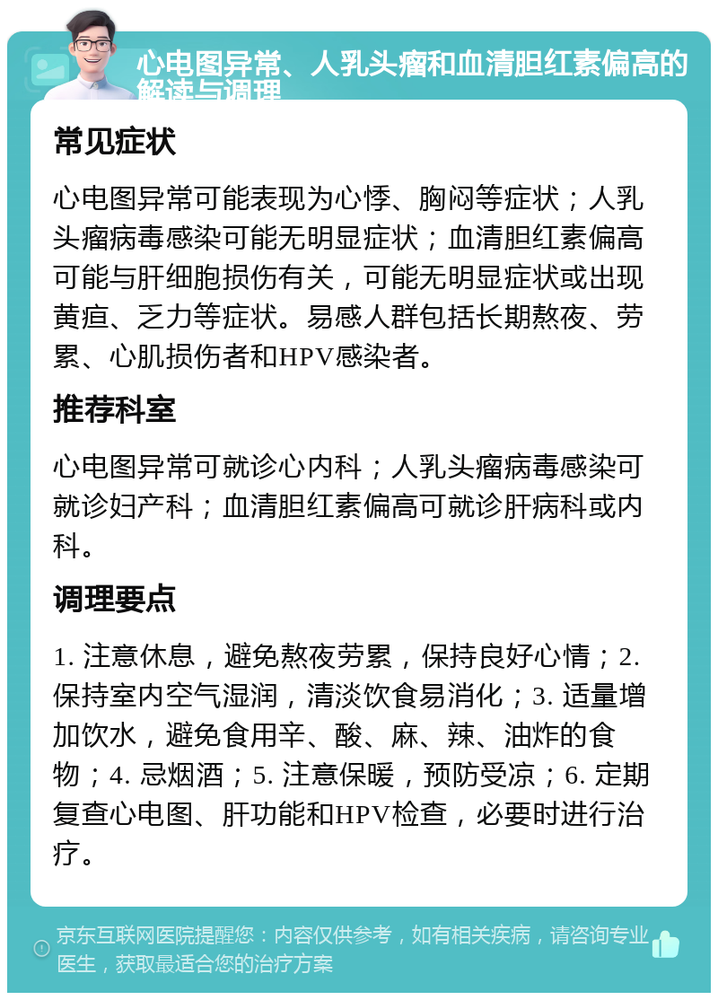 心电图异常、人乳头瘤和血清胆红素偏高的解读与调理 常见症状 心电图异常可能表现为心悸、胸闷等症状；人乳头瘤病毒感染可能无明显症状；血清胆红素偏高可能与肝细胞损伤有关，可能无明显症状或出现黄疸、乏力等症状。易感人群包括长期熬夜、劳累、心肌损伤者和HPV感染者。 推荐科室 心电图异常可就诊心内科；人乳头瘤病毒感染可就诊妇产科；血清胆红素偏高可就诊肝病科或内科。 调理要点 1. 注意休息，避免熬夜劳累，保持良好心情；2. 保持室内空气湿润，清淡饮食易消化；3. 适量增加饮水，避免食用辛、酸、麻、辣、油炸的食物；4. 忌烟酒；5. 注意保暖，预防受凉；6. 定期复查心电图、肝功能和HPV检查，必要时进行治疗。