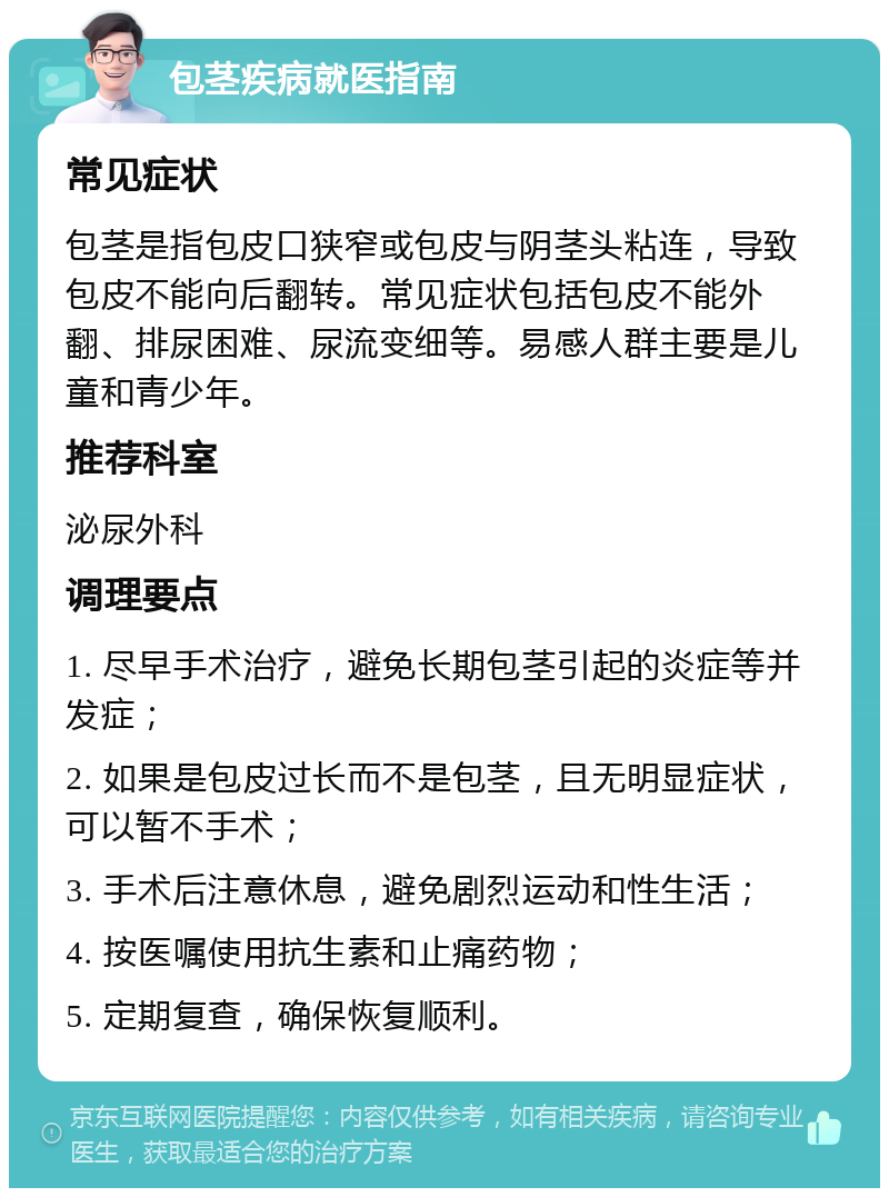 包茎疾病就医指南 常见症状 包茎是指包皮口狭窄或包皮与阴茎头粘连，导致包皮不能向后翻转。常见症状包括包皮不能外翻、排尿困难、尿流变细等。易感人群主要是儿童和青少年。 推荐科室 泌尿外科 调理要点 1. 尽早手术治疗，避免长期包茎引起的炎症等并发症； 2. 如果是包皮过长而不是包茎，且无明显症状，可以暂不手术； 3. 手术后注意休息，避免剧烈运动和性生活； 4. 按医嘱使用抗生素和止痛药物； 5. 定期复查，确保恢复顺利。