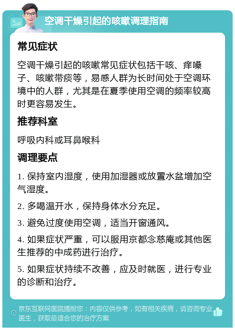 空调干燥引起的咳嗽调理指南 常见症状 空调干燥引起的咳嗽常见症状包括干咳、痒嗓子、咳嗽带痰等，易感人群为长时间处于空调环境中的人群，尤其是在夏季使用空调的频率较高时更容易发生。 推荐科室 呼吸内科或耳鼻喉科 调理要点 1. 保持室内湿度，使用加湿器或放置水盆增加空气湿度。 2. 多喝温开水，保持身体水分充足。 3. 避免过度使用空调，适当开窗通风。 4. 如果症状严重，可以服用京都念慈庵或其他医生推荐的中成药进行治疗。 5. 如果症状持续不改善，应及时就医，进行专业的诊断和治疗。