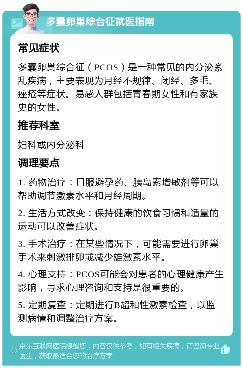 多囊卵巢综合征就医指南 常见症状 多囊卵巢综合征（PCOS）是一种常见的内分泌紊乱疾病，主要表现为月经不规律、闭经、多毛、痤疮等症状。易感人群包括青春期女性和有家族史的女性。 推荐科室 妇科或内分泌科 调理要点 1. 药物治疗：口服避孕药、胰岛素增敏剂等可以帮助调节激素水平和月经周期。 2. 生活方式改变：保持健康的饮食习惯和适量的运动可以改善症状。 3. 手术治疗：在某些情况下，可能需要进行卵巢手术来刺激排卵或减少雄激素水平。 4. 心理支持：PCOS可能会对患者的心理健康产生影响，寻求心理咨询和支持是很重要的。 5. 定期复查：定期进行B超和性激素检查，以监测病情和调整治疗方案。