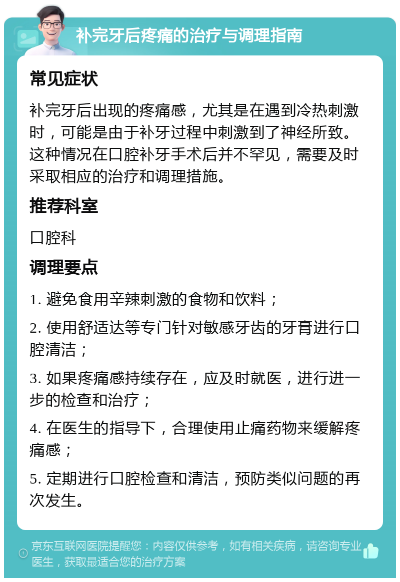 补完牙后疼痛的治疗与调理指南 常见症状 补完牙后出现的疼痛感，尤其是在遇到冷热刺激时，可能是由于补牙过程中刺激到了神经所致。这种情况在口腔补牙手术后并不罕见，需要及时采取相应的治疗和调理措施。 推荐科室 口腔科 调理要点 1. 避免食用辛辣刺激的食物和饮料； 2. 使用舒适达等专门针对敏感牙齿的牙膏进行口腔清洁； 3. 如果疼痛感持续存在，应及时就医，进行进一步的检查和治疗； 4. 在医生的指导下，合理使用止痛药物来缓解疼痛感； 5. 定期进行口腔检查和清洁，预防类似问题的再次发生。