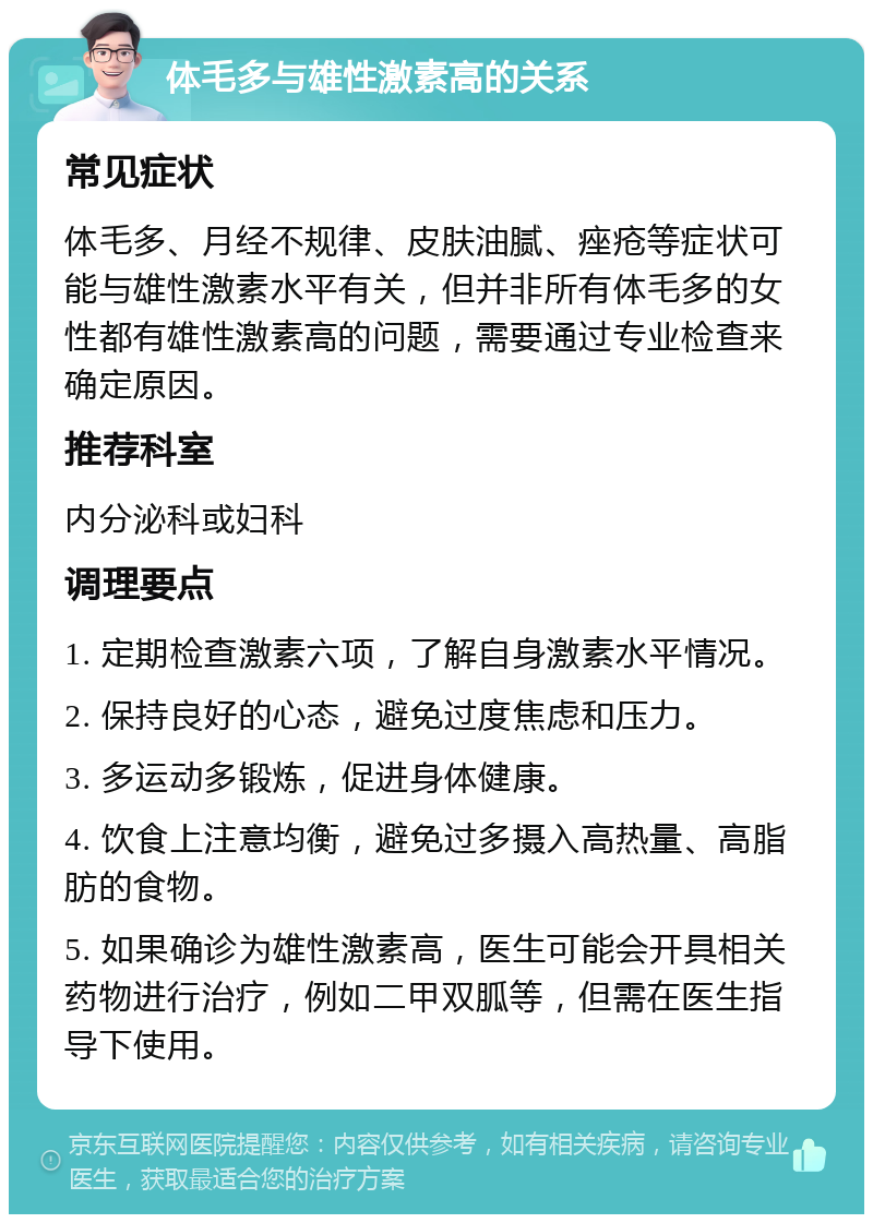 体毛多与雄性激素高的关系 常见症状 体毛多、月经不规律、皮肤油腻、痤疮等症状可能与雄性激素水平有关，但并非所有体毛多的女性都有雄性激素高的问题，需要通过专业检查来确定原因。 推荐科室 内分泌科或妇科 调理要点 1. 定期检查激素六项，了解自身激素水平情况。 2. 保持良好的心态，避免过度焦虑和压力。 3. 多运动多锻炼，促进身体健康。 4. 饮食上注意均衡，避免过多摄入高热量、高脂肪的食物。 5. 如果确诊为雄性激素高，医生可能会开具相关药物进行治疗，例如二甲双胍等，但需在医生指导下使用。