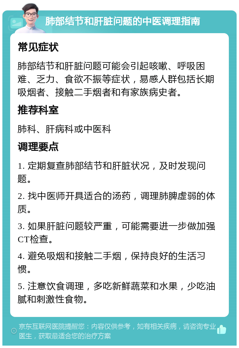 肺部结节和肝脏问题的中医调理指南 常见症状 肺部结节和肝脏问题可能会引起咳嗽、呼吸困难、乏力、食欲不振等症状，易感人群包括长期吸烟者、接触二手烟者和有家族病史者。 推荐科室 肺科、肝病科或中医科 调理要点 1. 定期复查肺部结节和肝脏状况，及时发现问题。 2. 找中医师开具适合的汤药，调理肺脾虚弱的体质。 3. 如果肝脏问题较严重，可能需要进一步做加强CT检查。 4. 避免吸烟和接触二手烟，保持良好的生活习惯。 5. 注意饮食调理，多吃新鲜蔬菜和水果，少吃油腻和刺激性食物。