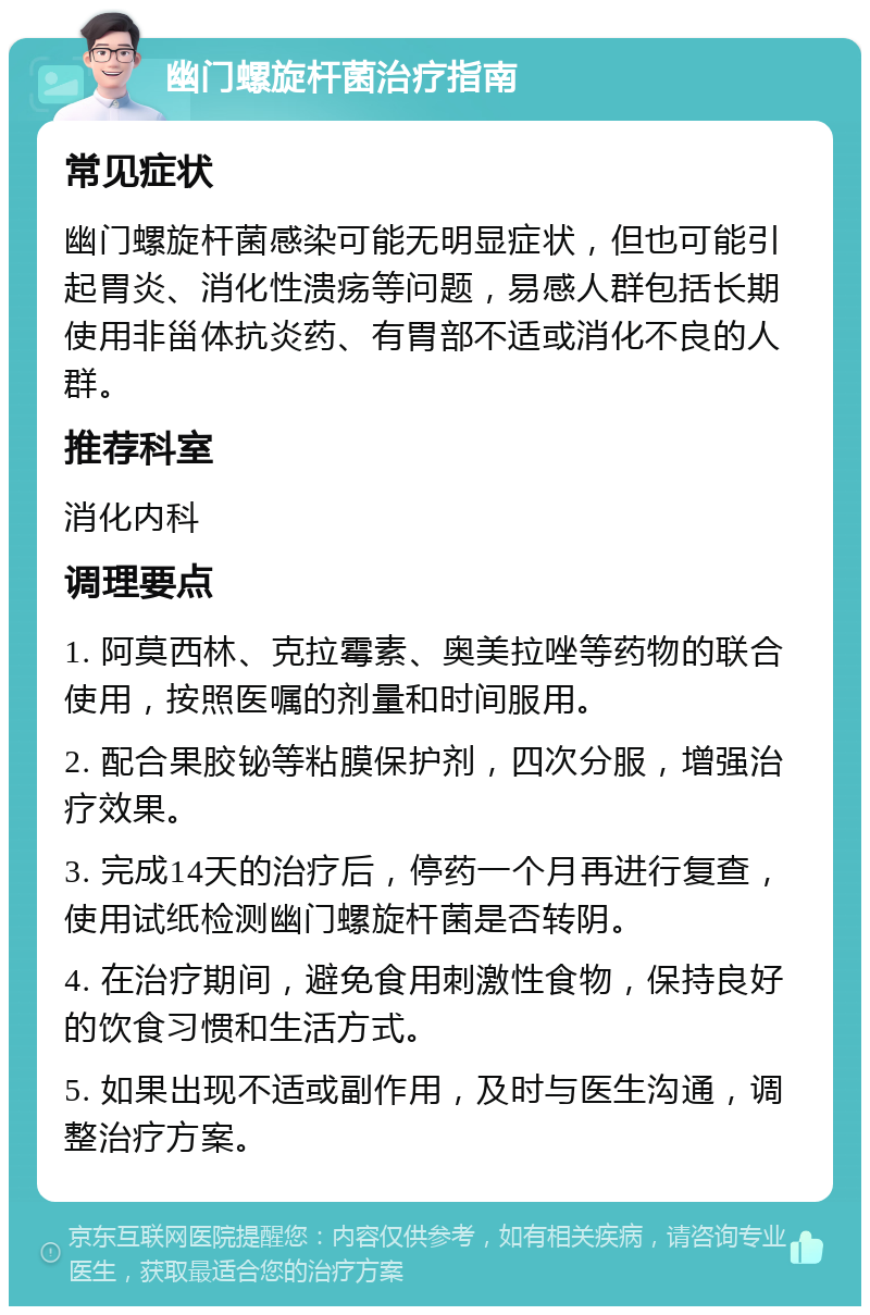 幽门螺旋杆菌治疗指南 常见症状 幽门螺旋杆菌感染可能无明显症状，但也可能引起胃炎、消化性溃疡等问题，易感人群包括长期使用非甾体抗炎药、有胃部不适或消化不良的人群。 推荐科室 消化内科 调理要点 1. 阿莫西林、克拉霉素、奥美拉唑等药物的联合使用，按照医嘱的剂量和时间服用。 2. 配合果胶铋等粘膜保护剂，四次分服，增强治疗效果。 3. 完成14天的治疗后，停药一个月再进行复查，使用试纸检测幽门螺旋杆菌是否转阴。 4. 在治疗期间，避免食用刺激性食物，保持良好的饮食习惯和生活方式。 5. 如果出现不适或副作用，及时与医生沟通，调整治疗方案。