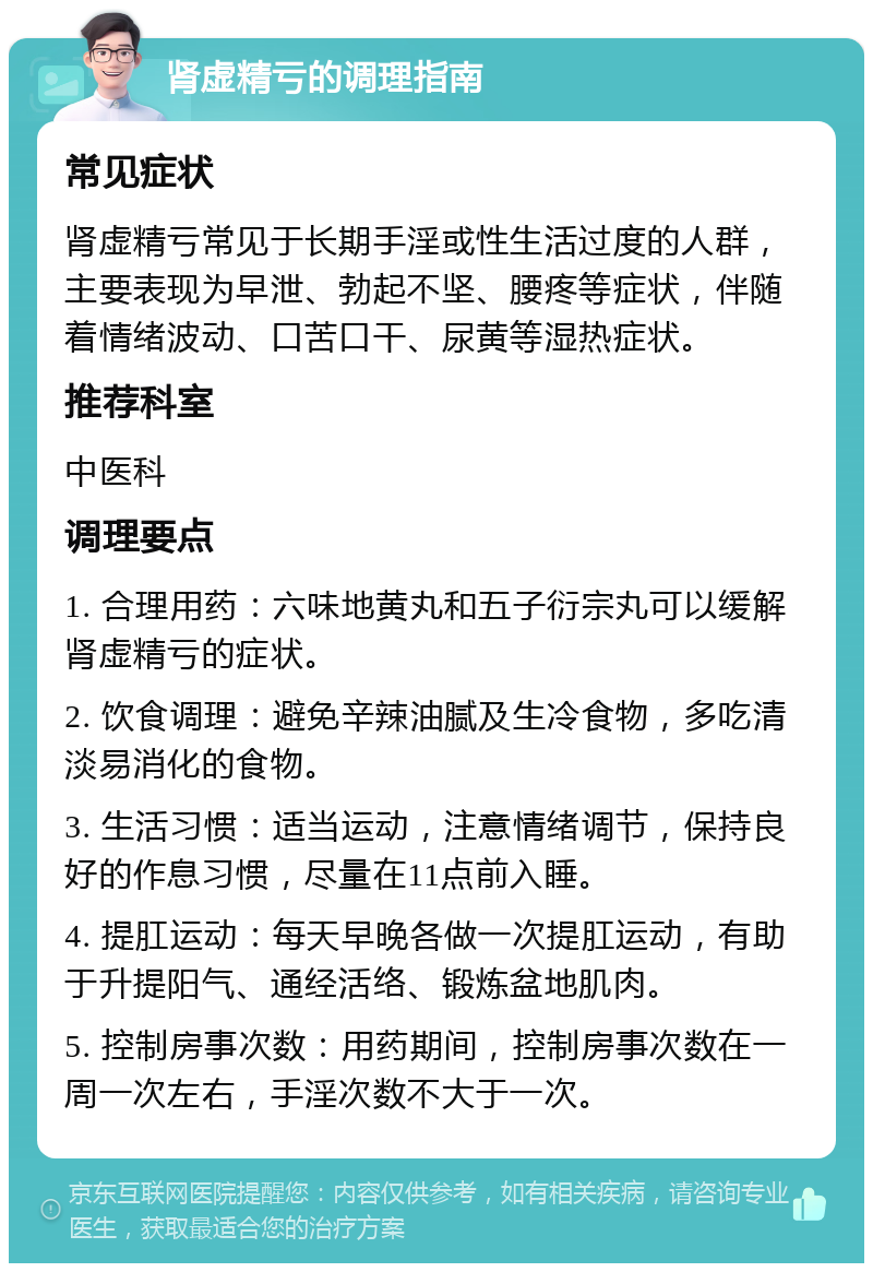 肾虚精亏的调理指南 常见症状 肾虚精亏常见于长期手淫或性生活过度的人群，主要表现为早泄、勃起不坚、腰疼等症状，伴随着情绪波动、口苦口干、尿黄等湿热症状。 推荐科室 中医科 调理要点 1. 合理用药：六味地黄丸和五子衍宗丸可以缓解肾虚精亏的症状。 2. 饮食调理：避免辛辣油腻及生冷食物，多吃清淡易消化的食物。 3. 生活习惯：适当运动，注意情绪调节，保持良好的作息习惯，尽量在11点前入睡。 4. 提肛运动：每天早晚各做一次提肛运动，有助于升提阳气、通经活络、锻炼盆地肌肉。 5. 控制房事次数：用药期间，控制房事次数在一周一次左右，手淫次数不大于一次。