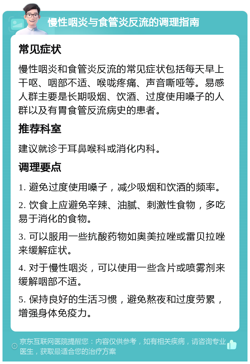 慢性咽炎与食管炎反流的调理指南 常见症状 慢性咽炎和食管炎反流的常见症状包括每天早上干呕、咽部不适、喉咙疼痛、声音嘶哑等。易感人群主要是长期吸烟、饮酒、过度使用嗓子的人群以及有胃食管反流病史的患者。 推荐科室 建议就诊于耳鼻喉科或消化内科。 调理要点 1. 避免过度使用嗓子，减少吸烟和饮酒的频率。 2. 饮食上应避免辛辣、油腻、刺激性食物，多吃易于消化的食物。 3. 可以服用一些抗酸药物如奥美拉唑或雷贝拉唑来缓解症状。 4. 对于慢性咽炎，可以使用一些含片或喷雾剂来缓解咽部不适。 5. 保持良好的生活习惯，避免熬夜和过度劳累，增强身体免疫力。