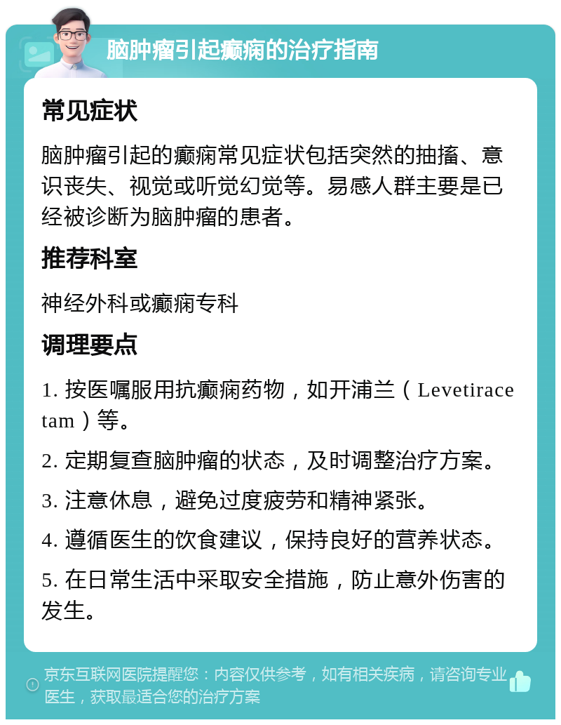 脑肿瘤引起癫痫的治疗指南 常见症状 脑肿瘤引起的癫痫常见症状包括突然的抽搐、意识丧失、视觉或听觉幻觉等。易感人群主要是已经被诊断为脑肿瘤的患者。 推荐科室 神经外科或癫痫专科 调理要点 1. 按医嘱服用抗癫痫药物，如开浦兰（Levetiracetam）等。 2. 定期复查脑肿瘤的状态，及时调整治疗方案。 3. 注意休息，避免过度疲劳和精神紧张。 4. 遵循医生的饮食建议，保持良好的营养状态。 5. 在日常生活中采取安全措施，防止意外伤害的发生。