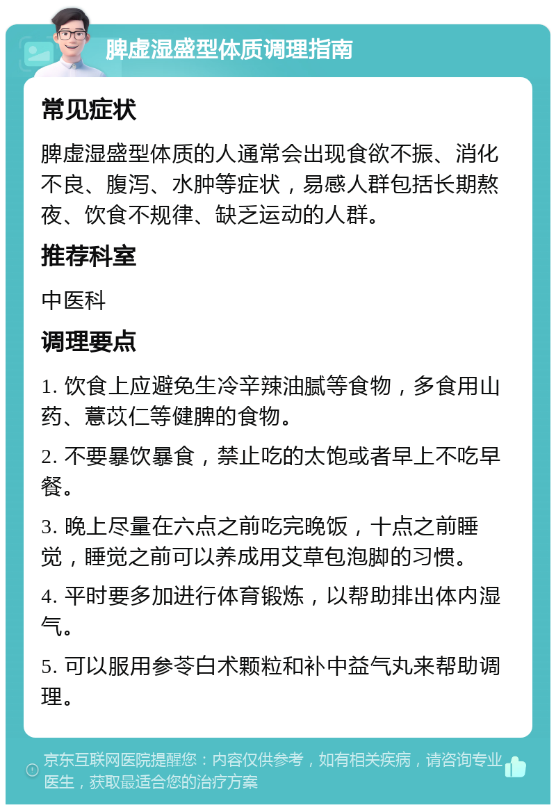 脾虚湿盛型体质调理指南 常见症状 脾虚湿盛型体质的人通常会出现食欲不振、消化不良、腹泻、水肿等症状，易感人群包括长期熬夜、饮食不规律、缺乏运动的人群。 推荐科室 中医科 调理要点 1. 饮食上应避免生冷辛辣油腻等食物，多食用山药、薏苡仁等健脾的食物。 2. 不要暴饮暴食，禁止吃的太饱或者早上不吃早餐。 3. 晚上尽量在六点之前吃完晚饭，十点之前睡觉，睡觉之前可以养成用艾草包泡脚的习惯。 4. 平时要多加进行体育锻炼，以帮助排出体内湿气。 5. 可以服用参苓白术颗粒和补中益气丸来帮助调理。