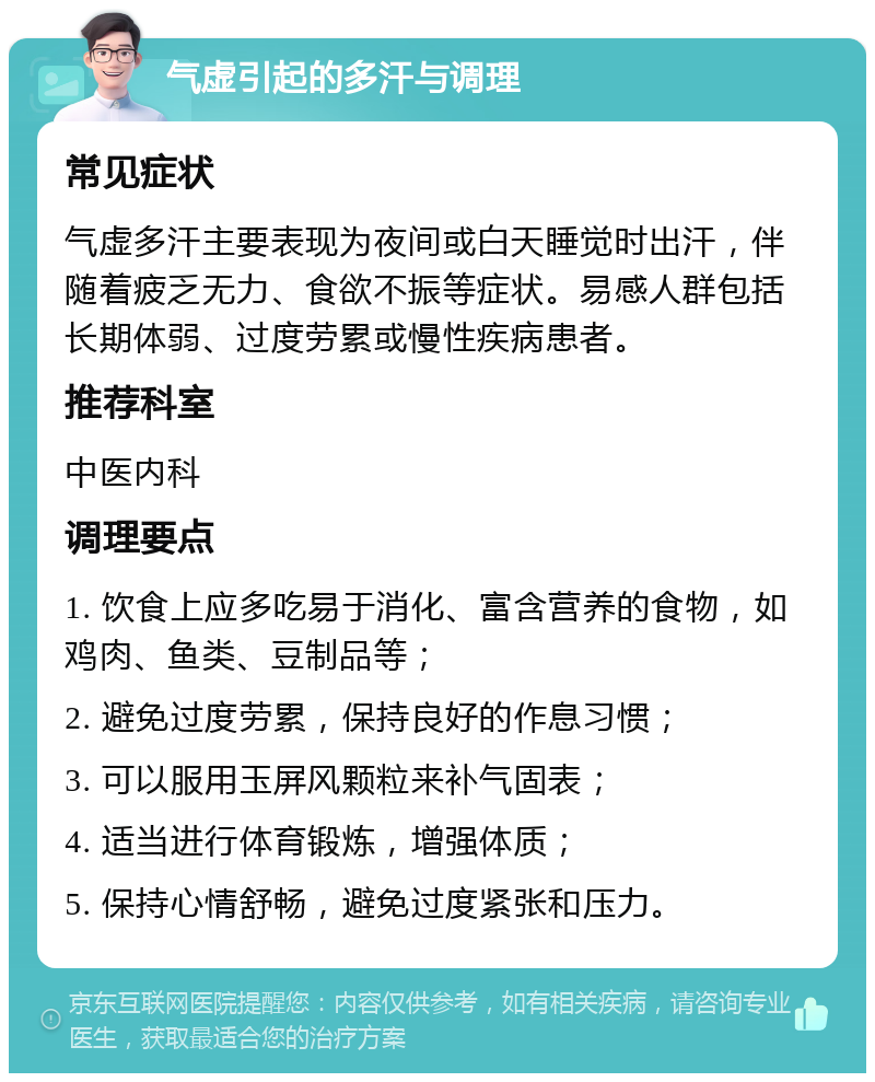 气虚引起的多汗与调理 常见症状 气虚多汗主要表现为夜间或白天睡觉时出汗，伴随着疲乏无力、食欲不振等症状。易感人群包括长期体弱、过度劳累或慢性疾病患者。 推荐科室 中医内科 调理要点 1. 饮食上应多吃易于消化、富含营养的食物，如鸡肉、鱼类、豆制品等； 2. 避免过度劳累，保持良好的作息习惯； 3. 可以服用玉屏风颗粒来补气固表； 4. 适当进行体育锻炼，增强体质； 5. 保持心情舒畅，避免过度紧张和压力。