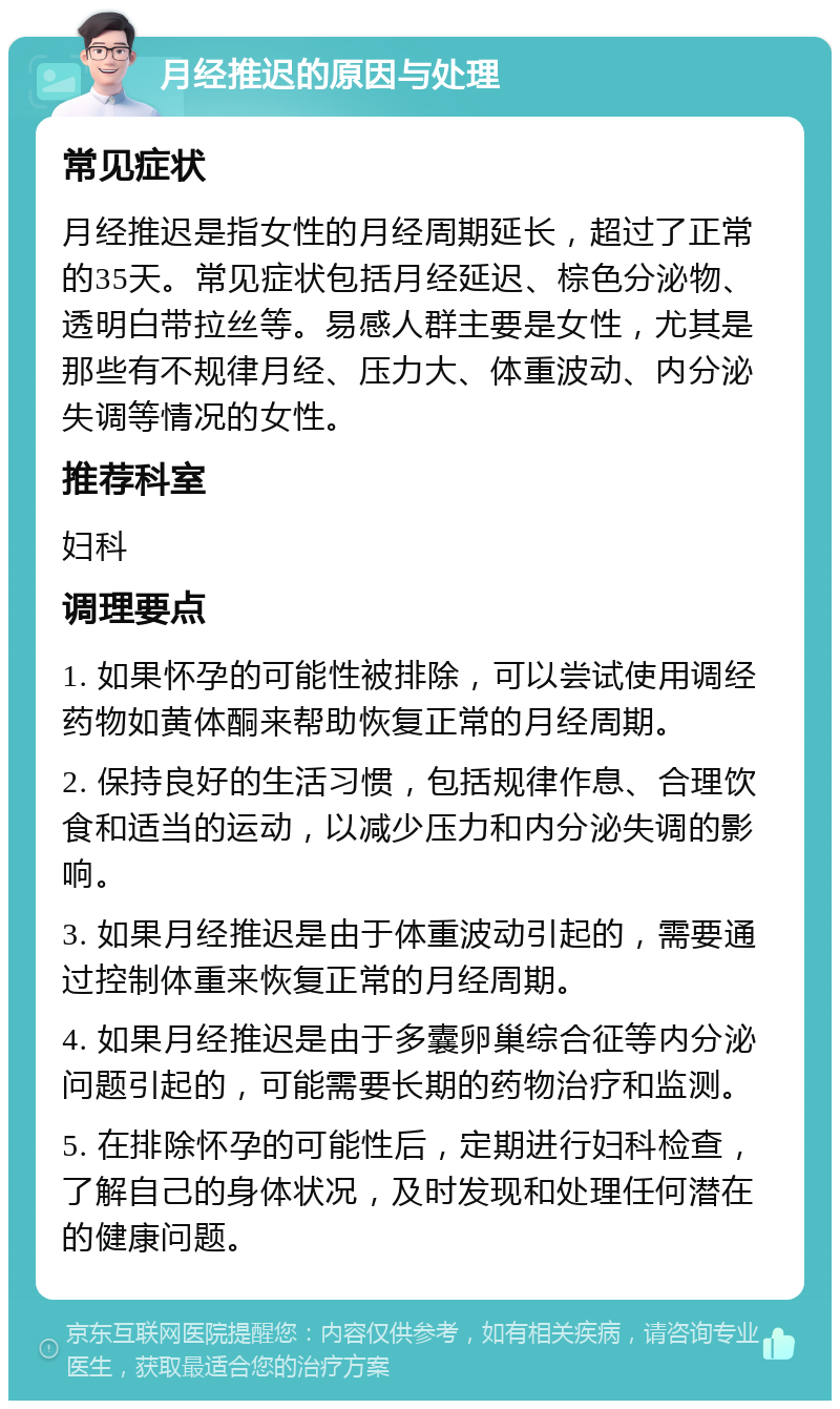 月经推迟的原因与处理 常见症状 月经推迟是指女性的月经周期延长，超过了正常的35天。常见症状包括月经延迟、棕色分泌物、透明白带拉丝等。易感人群主要是女性，尤其是那些有不规律月经、压力大、体重波动、内分泌失调等情况的女性。 推荐科室 妇科 调理要点 1. 如果怀孕的可能性被排除，可以尝试使用调经药物如黄体酮来帮助恢复正常的月经周期。 2. 保持良好的生活习惯，包括规律作息、合理饮食和适当的运动，以减少压力和内分泌失调的影响。 3. 如果月经推迟是由于体重波动引起的，需要通过控制体重来恢复正常的月经周期。 4. 如果月经推迟是由于多囊卵巢综合征等内分泌问题引起的，可能需要长期的药物治疗和监测。 5. 在排除怀孕的可能性后，定期进行妇科检查，了解自己的身体状况，及时发现和处理任何潜在的健康问题。