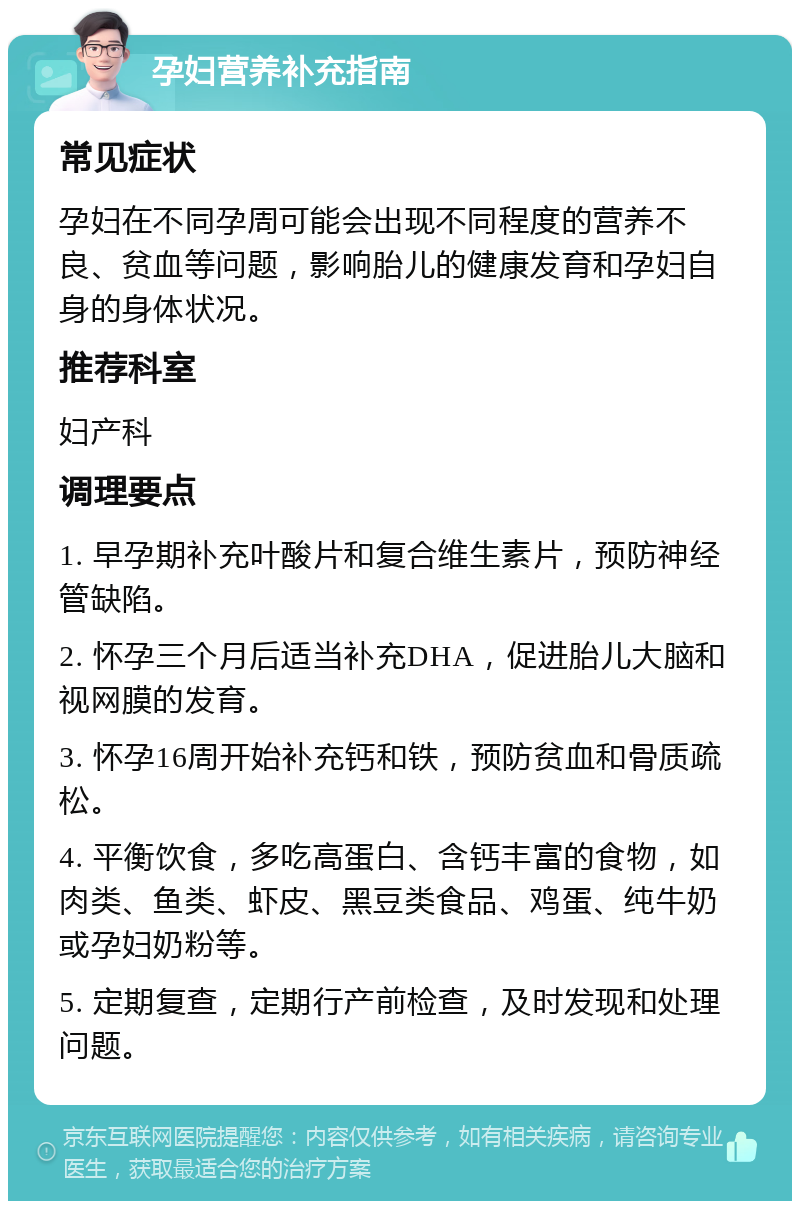 孕妇营养补充指南 常见症状 孕妇在不同孕周可能会出现不同程度的营养不良、贫血等问题，影响胎儿的健康发育和孕妇自身的身体状况。 推荐科室 妇产科 调理要点 1. 早孕期补充叶酸片和复合维生素片，预防神经管缺陷。 2. 怀孕三个月后适当补充DHA，促进胎儿大脑和视网膜的发育。 3. 怀孕16周开始补充钙和铁，预防贫血和骨质疏松。 4. 平衡饮食，多吃高蛋白、含钙丰富的食物，如肉类、鱼类、虾皮、黑豆类食品、鸡蛋、纯牛奶或孕妇奶粉等。 5. 定期复查，定期行产前检查，及时发现和处理问题。