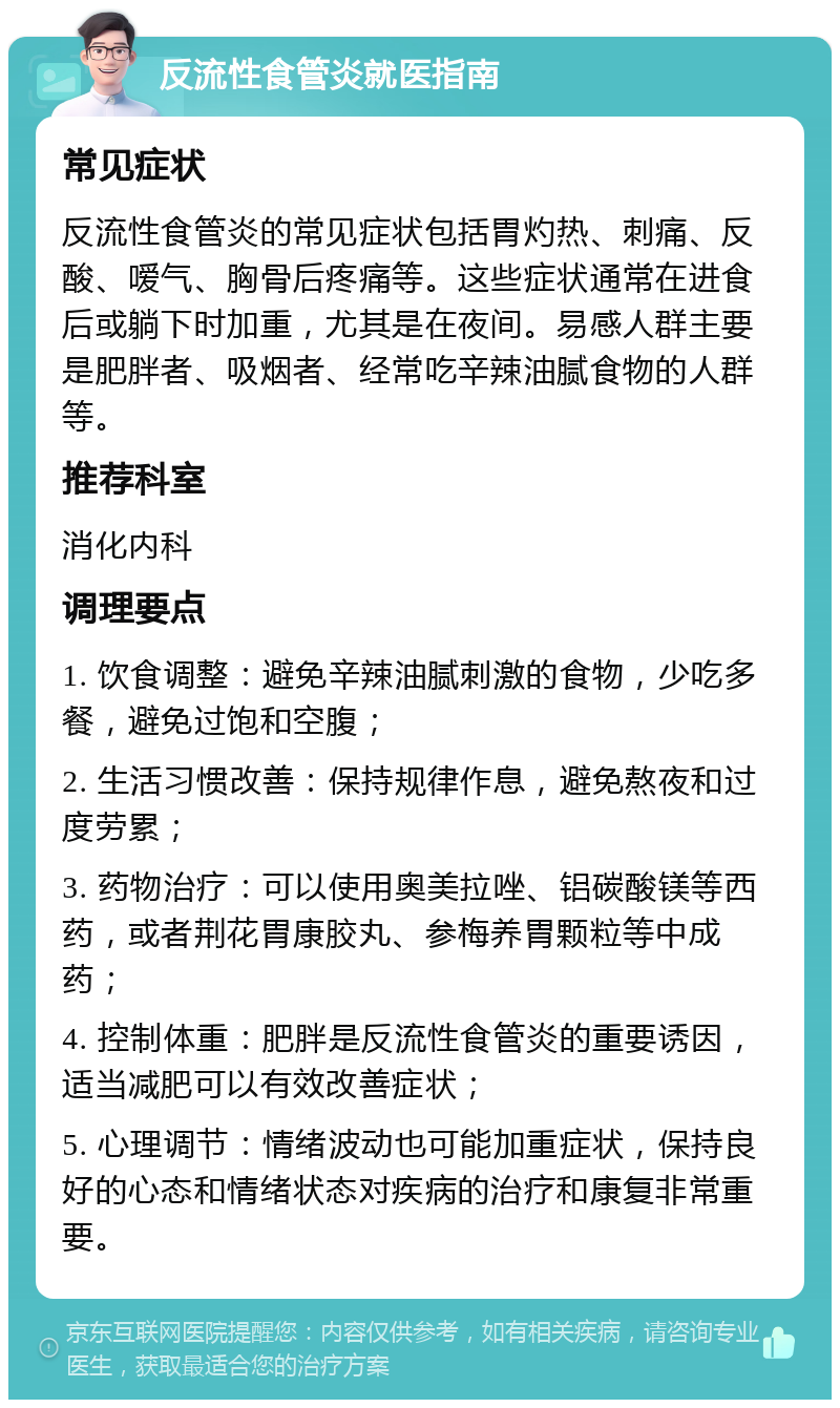 反流性食管炎就医指南 常见症状 反流性食管炎的常见症状包括胃灼热、刺痛、反酸、嗳气、胸骨后疼痛等。这些症状通常在进食后或躺下时加重，尤其是在夜间。易感人群主要是肥胖者、吸烟者、经常吃辛辣油腻食物的人群等。 推荐科室 消化内科 调理要点 1. 饮食调整：避免辛辣油腻刺激的食物，少吃多餐，避免过饱和空腹； 2. 生活习惯改善：保持规律作息，避免熬夜和过度劳累； 3. 药物治疗：可以使用奥美拉唑、铝碳酸镁等西药，或者荆花胃康胶丸、参梅养胃颗粒等中成药； 4. 控制体重：肥胖是反流性食管炎的重要诱因，适当减肥可以有效改善症状； 5. 心理调节：情绪波动也可能加重症状，保持良好的心态和情绪状态对疾病的治疗和康复非常重要。