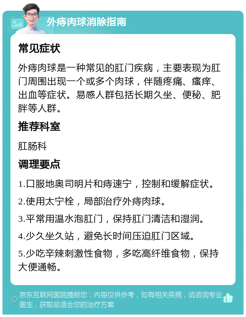 外痔肉球消除指南 常见症状 外痔肉球是一种常见的肛门疾病，主要表现为肛门周围出现一个或多个肉球，伴随疼痛、瘙痒、出血等症状。易感人群包括长期久坐、便秘、肥胖等人群。 推荐科室 肛肠科 调理要点 1.口服地奥司明片和痔速宁，控制和缓解症状。 2.使用太宁栓，局部治疗外痔肉球。 3.平常用温水泡肛门，保持肛门清洁和湿润。 4.少久坐久站，避免长时间压迫肛门区域。 5.少吃辛辣刺激性食物，多吃高纤维食物，保持大便通畅。