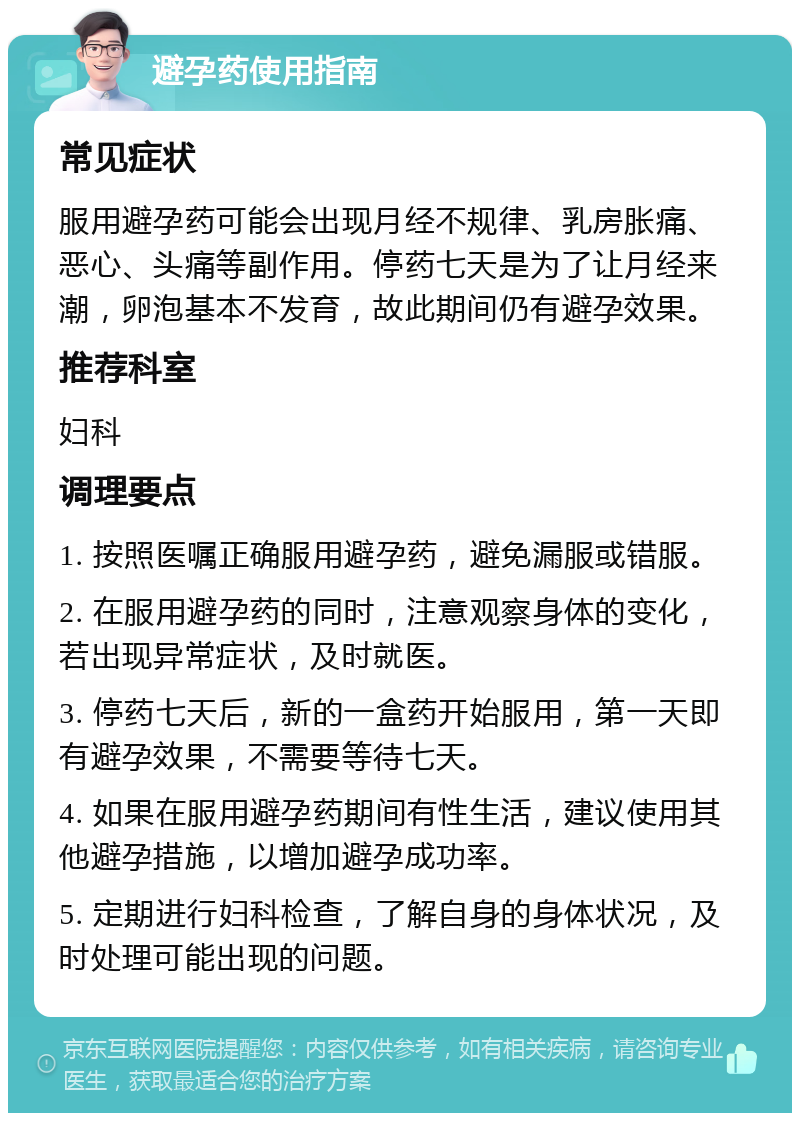 避孕药使用指南 常见症状 服用避孕药可能会出现月经不规律、乳房胀痛、恶心、头痛等副作用。停药七天是为了让月经来潮，卵泡基本不发育，故此期间仍有避孕效果。 推荐科室 妇科 调理要点 1. 按照医嘱正确服用避孕药，避免漏服或错服。 2. 在服用避孕药的同时，注意观察身体的变化，若出现异常症状，及时就医。 3. 停药七天后，新的一盒药开始服用，第一天即有避孕效果，不需要等待七天。 4. 如果在服用避孕药期间有性生活，建议使用其他避孕措施，以增加避孕成功率。 5. 定期进行妇科检查，了解自身的身体状况，及时处理可能出现的问题。