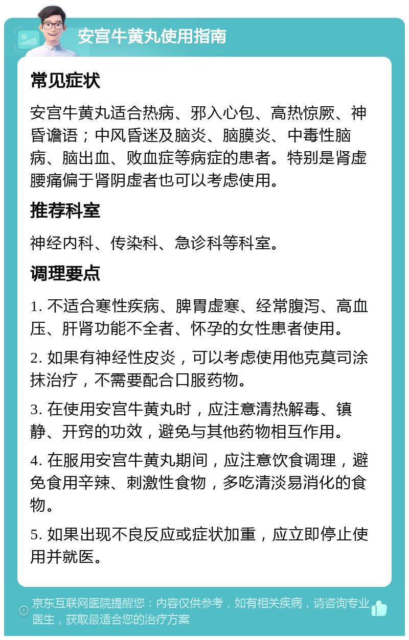 安宫牛黄丸使用指南 常见症状 安宫牛黄丸适合热病、邪入心包、高热惊厥、神昏谵语；中风昏迷及脑炎、脑膜炎、中毒性脑病、脑出血、败血症等病症的患者。特别是肾虚腰痛偏于肾阴虚者也可以考虑使用。 推荐科室 神经内科、传染科、急诊科等科室。 调理要点 1. 不适合寒性疾病、脾胃虚寒、经常腹泻、高血压、肝肾功能不全者、怀孕的女性患者使用。 2. 如果有神经性皮炎，可以考虑使用他克莫司涂抹治疗，不需要配合口服药物。 3. 在使用安宫牛黄丸时，应注意清热解毒、镇静、开窍的功效，避免与其他药物相互作用。 4. 在服用安宫牛黄丸期间，应注意饮食调理，避免食用辛辣、刺激性食物，多吃清淡易消化的食物。 5. 如果出现不良反应或症状加重，应立即停止使用并就医。