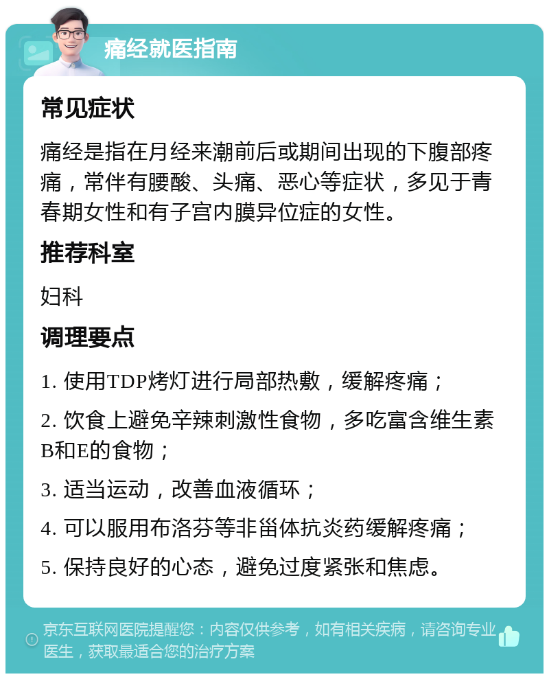 痛经就医指南 常见症状 痛经是指在月经来潮前后或期间出现的下腹部疼痛，常伴有腰酸、头痛、恶心等症状，多见于青春期女性和有子宫内膜异位症的女性。 推荐科室 妇科 调理要点 1. 使用TDP烤灯进行局部热敷，缓解疼痛； 2. 饮食上避免辛辣刺激性食物，多吃富含维生素B和E的食物； 3. 适当运动，改善血液循环； 4. 可以服用布洛芬等非甾体抗炎药缓解疼痛； 5. 保持良好的心态，避免过度紧张和焦虑。