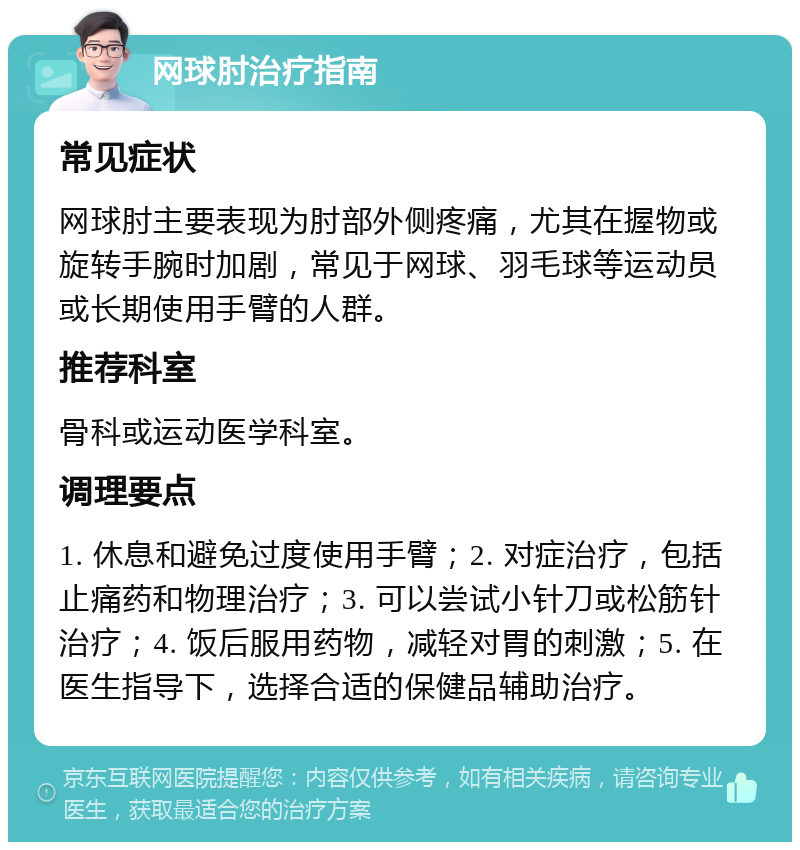 网球肘治疗指南 常见症状 网球肘主要表现为肘部外侧疼痛，尤其在握物或旋转手腕时加剧，常见于网球、羽毛球等运动员或长期使用手臂的人群。 推荐科室 骨科或运动医学科室。 调理要点 1. 休息和避免过度使用手臂；2. 对症治疗，包括止痛药和物理治疗；3. 可以尝试小针刀或松筋针治疗；4. 饭后服用药物，减轻对胃的刺激；5. 在医生指导下，选择合适的保健品辅助治疗。