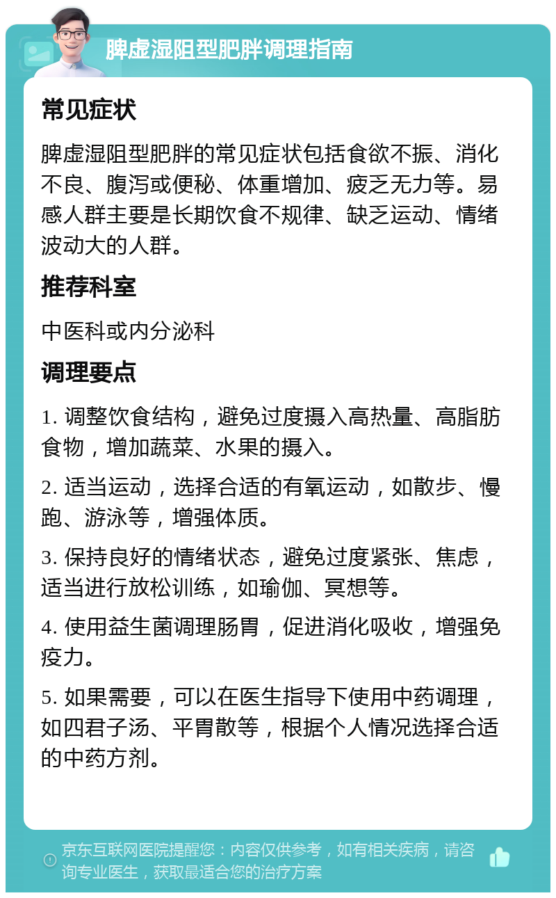 脾虚湿阻型肥胖调理指南 常见症状 脾虚湿阻型肥胖的常见症状包括食欲不振、消化不良、腹泻或便秘、体重增加、疲乏无力等。易感人群主要是长期饮食不规律、缺乏运动、情绪波动大的人群。 推荐科室 中医科或内分泌科 调理要点 1. 调整饮食结构，避免过度摄入高热量、高脂肪食物，增加蔬菜、水果的摄入。 2. 适当运动，选择合适的有氧运动，如散步、慢跑、游泳等，增强体质。 3. 保持良好的情绪状态，避免过度紧张、焦虑，适当进行放松训练，如瑜伽、冥想等。 4. 使用益生菌调理肠胃，促进消化吸收，增强免疫力。 5. 如果需要，可以在医生指导下使用中药调理，如四君子汤、平胃散等，根据个人情况选择合适的中药方剂。