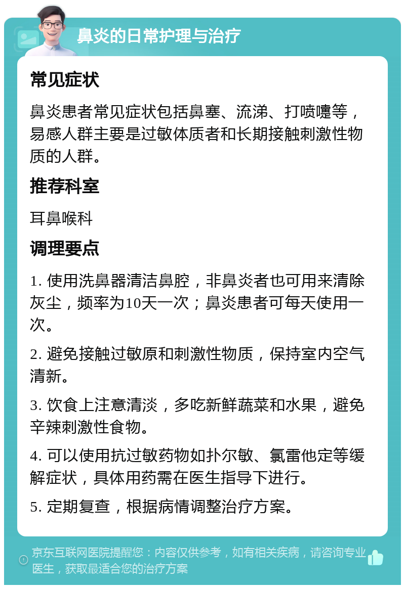 鼻炎的日常护理与治疗 常见症状 鼻炎患者常见症状包括鼻塞、流涕、打喷嚏等，易感人群主要是过敏体质者和长期接触刺激性物质的人群。 推荐科室 耳鼻喉科 调理要点 1. 使用洗鼻器清洁鼻腔，非鼻炎者也可用来清除灰尘，频率为10天一次；鼻炎患者可每天使用一次。 2. 避免接触过敏原和刺激性物质，保持室内空气清新。 3. 饮食上注意清淡，多吃新鲜蔬菜和水果，避免辛辣刺激性食物。 4. 可以使用抗过敏药物如扑尔敏、氯雷他定等缓解症状，具体用药需在医生指导下进行。 5. 定期复查，根据病情调整治疗方案。