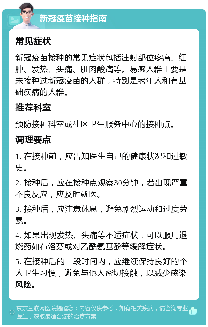 新冠疫苗接种指南 常见症状 新冠疫苗接种的常见症状包括注射部位疼痛、红肿、发热、头痛、肌肉酸痛等。易感人群主要是未接种过新冠疫苗的人群，特别是老年人和有基础疾病的人群。 推荐科室 预防接种科室或社区卫生服务中心的接种点。 调理要点 1. 在接种前，应告知医生自己的健康状况和过敏史。 2. 接种后，应在接种点观察30分钟，若出现严重不良反应，应及时就医。 3. 接种后，应注意休息，避免剧烈运动和过度劳累。 4. 如果出现发热、头痛等不适症状，可以服用退烧药如布洛芬或对乙酰氨基酚等缓解症状。 5. 在接种后的一段时间内，应继续保持良好的个人卫生习惯，避免与他人密切接触，以减少感染风险。