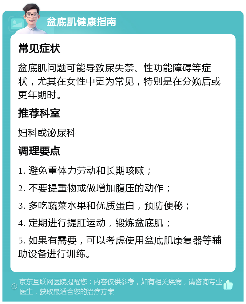 盆底肌健康指南 常见症状 盆底肌问题可能导致尿失禁、性功能障碍等症状，尤其在女性中更为常见，特别是在分娩后或更年期时。 推荐科室 妇科或泌尿科 调理要点 1. 避免重体力劳动和长期咳嗽； 2. 不要提重物或做增加腹压的动作； 3. 多吃蔬菜水果和优质蛋白，预防便秘； 4. 定期进行提肛运动，锻炼盆底肌； 5. 如果有需要，可以考虑使用盆底肌康复器等辅助设备进行训练。