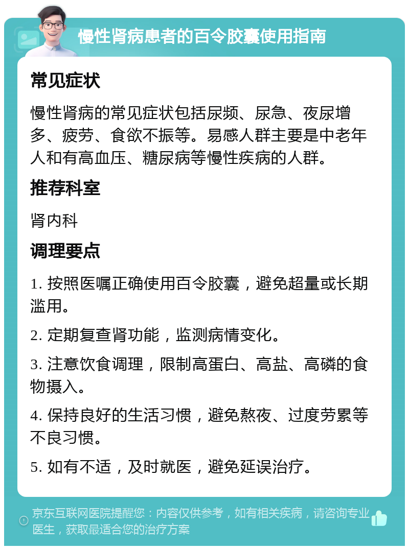 慢性肾病患者的百令胶囊使用指南 常见症状 慢性肾病的常见症状包括尿频、尿急、夜尿增多、疲劳、食欲不振等。易感人群主要是中老年人和有高血压、糖尿病等慢性疾病的人群。 推荐科室 肾内科 调理要点 1. 按照医嘱正确使用百令胶囊，避免超量或长期滥用。 2. 定期复查肾功能，监测病情变化。 3. 注意饮食调理，限制高蛋白、高盐、高磷的食物摄入。 4. 保持良好的生活习惯，避免熬夜、过度劳累等不良习惯。 5. 如有不适，及时就医，避免延误治疗。