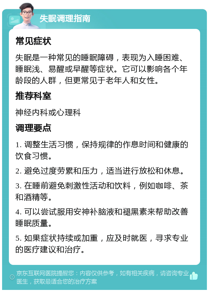 失眠调理指南 常见症状 失眠是一种常见的睡眠障碍，表现为入睡困难、睡眠浅、易醒或早醒等症状。它可以影响各个年龄段的人群，但更常见于老年人和女性。 推荐科室 神经内科或心理科 调理要点 1. 调整生活习惯，保持规律的作息时间和健康的饮食习惯。 2. 避免过度劳累和压力，适当进行放松和休息。 3. 在睡前避免刺激性活动和饮料，例如咖啡、茶和酒精等。 4. 可以尝试服用安神补脑液和褪黑素来帮助改善睡眠质量。 5. 如果症状持续或加重，应及时就医，寻求专业的医疗建议和治疗。